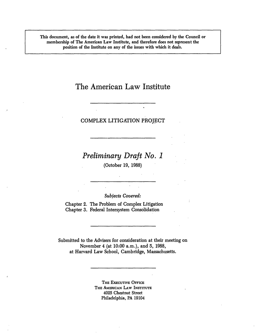 handle is hein.ali/alicligpro0006 and id is 1 raw text is: This document, as of the date it was printed, had not been considered by the Council ormembership of The American Law Institute, and therefore does not represent theposition of the Institute on any of the issues with which it deals.The American Law InstituteCOMPLEX LITIGATION PROJECTPreliminary Draft No. 1(October 19, 1988)Subjects Covered:Chapter 2. The Problem of Complex LitigationChapter 3. Federal Intersystem ConsolidationSubmitted to the Advisers for consideration at their meeting onNovember 4 (at 10:00 a.m.), and 5, 1988,at Harvard Law School, Cambridge, Massachusetts.THE EXECUTIVE OFFICETHE AMEHICAN LAW INSTITUTE4025 Chestnut StreetPhiladelphia, PA 19104