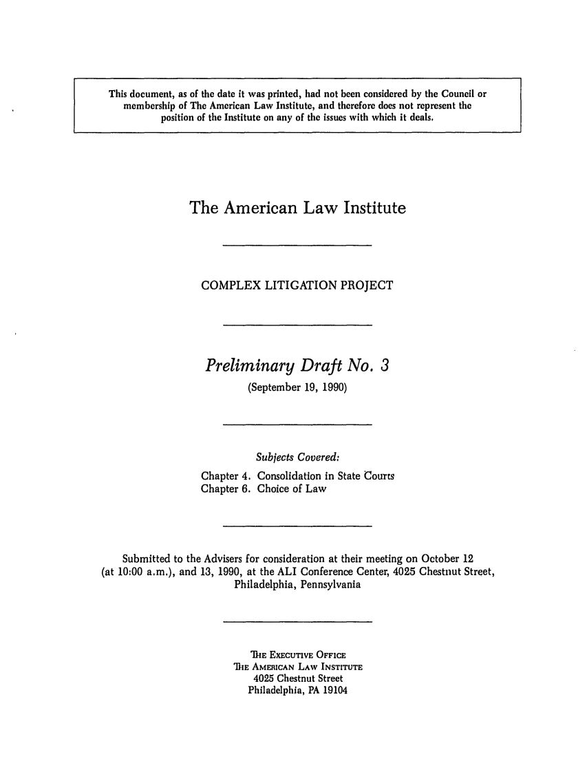 handle is hein.ali/alicligpro0008 and id is 1 raw text is: This document, as of the date it was printed, had not been considered by the Council ormembership of The American Law Institute, and therefore does not represent theposition of the Institute on any of the issues with which it deals.The American Law InstituteCOMPLEX LITIGATION PROJECTPreliminary Draft No. 3(September 19, 1990)Subjects Covered:Chapter 4. Consolidation in State CourtsChapter 6. Choice of LawSubmitted to the Advisers for consideration at their meeting on October 12(at 10:00 a.m.), and 13, 1990, at the ALI Conference Center, 4025 Chestnut Street,Philadelphia, PennsylvaniaIE EXECUTIVE OFFICEiE AMERICAN LAW INSTITUTE4025 Chestnut StreetPhiladelphia, PA 19104