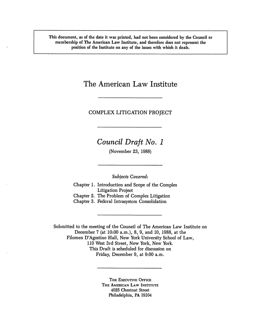 handle is hein.ali/alicligpro0010 and id is 1 raw text is: This document, as of the date it was printed, had not been considered by the Council ormembership of The American Law Institute, and therefore does not represent theposition of the Institute on any of the issues with which it deals.The American Law InstituteCOMPLEX LITIGATION PROJECTCouncil Draft No. 1(November 23, 1988)Subjects Covered:Chapter 1. Introduction and Scope of the ComplexLitigation ProjectChapter 2. The Problem of Complex LitigationChapter 3. Federal Intrasystem ConsolidationSubmitted to the meeting of the Council of The American Law Institute onDecember 7 (at 10:00 a.m.), 8, 9, and 10, 1988, at theFilomen D'Agostino Hall, New York University School of Law,110 West 3rd Street, New York, New York.This Draft is scheduled for discussion onFriday, December 9, at 9:00 a.m.THE EXECUTIVE OFFICETHE AMERICAN LAW INSTITUTE4025 Chestnut StreetPhiladelphia, PA 19104