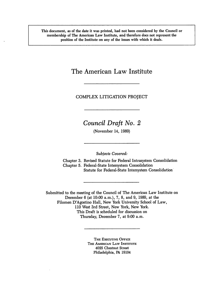 handle is hein.ali/alicligpro0011 and id is 1 raw text is: This document, as of the date it was printed, had not been considered by the Council ormembership of The American Law Institute, and therefore does not represent theposition of the Institute on any of the issues with which it deals.The American Law InstituteCOMPLEX LITIGATION PROJECTCouncil Draft No. 2(November 14, 1989)Subjects Covered:Chapter 3. Revised Statute for Federal Intrasystem ConsolidationChapter 5. Federal-State Intersystem ConsolidationStatute for Federal-State Intersystem ConsolidationSubmitted to the meeting of the Council of The American Law Institute onDecember 6 (at 10:00 a.m.), 7, 8, and 9, 1989, at theFilomen D'Agostino Hall, New York University School of Law,110 West 3rd Street, New York, New York.This Draft is scheduled for discussion onThursday, December 7, at 9:00 a.m.THE EXECUTIVE OFFICETHE AMERICAN LAW INSTITUTE4025 Chestnut StreetPhiladelphia, PA 19104