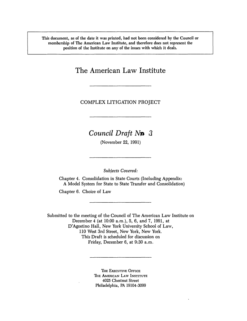 handle is hein.ali/alicligpro0012 and id is 1 raw text is: This document, as of the date it was printed, had not been considered by the Council ormembership of The American Law Institute, and therefore does not represent tileposition of the Institute on any of the issues with which it deals.The American Law InstituteCOMPLEX LITIGATION PROJECTCouncil Draft No 3(November 22, 1991)Subjects Covered:Chapter 4. Consolidation in State Courts (Including Appendix:A Model System for State to State Transfer and Consolidation)Chapter 6. Choice of LawSubmitted to the meeting of the Council of The American Law Institute onDecember 4 (at 10:00 a.m.), 5, 6, and 7, 1991, atD'Agostino Hall, New York University School of Law,110 West 3rd Street, New York, New York.This Draft is scheduled for discussion onFriday, December 6, at 9:30 a.m.THE EXECUTIVE OFFICEIlE AMERICAN LAW INSTITUTE4025 Chestnut StreetPhiladelphia, PA 19104-3099
