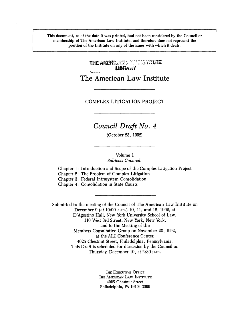 handle is hein.ali/alicligpro0013 and id is 1 raw text is: This document, as of the date it was printed, had not been considered by the Council ormembership of The American Law Institute, and therefore does not represent theposition of the Institute on any of the issues with which it deals.The American Law InstituteCOMPLEX LITIGATION PROJECTCouncil Draft No. 4(October 23, 1992)Chapter 1:Chapter 2:Chapter 3:Chapter 4:Volume 1Subjects Covered:Introduction and Scope of the Complex Litigation ProjectThe Problem of Complex LitigationFederal Intrasystem ConsolidationConsolidation in State CourtsSubmitted to the meeting of the Council of The American Law Institute onDecember 9 (at 10:00 a.m.) 10, 11, and 12, 1992, atD'Agostino Hall, New York University School of Law,110 West 3rd Street, New York, New York,and to the Meeting of theMembers Consultative Group on November 20, 1992,at the ALI Conference Center,4025 Chestnut Street, Philadelphia, Pennsylvania.This Draft is scheduled for discussion by the Council onThursday, December 10, at 2:30 p.m.lnlE EXECUTIVE OFFICETE AMERICAN LAW INSTITUTE4025 Chestnut StreetPhiladelphia, PA 19104-3099