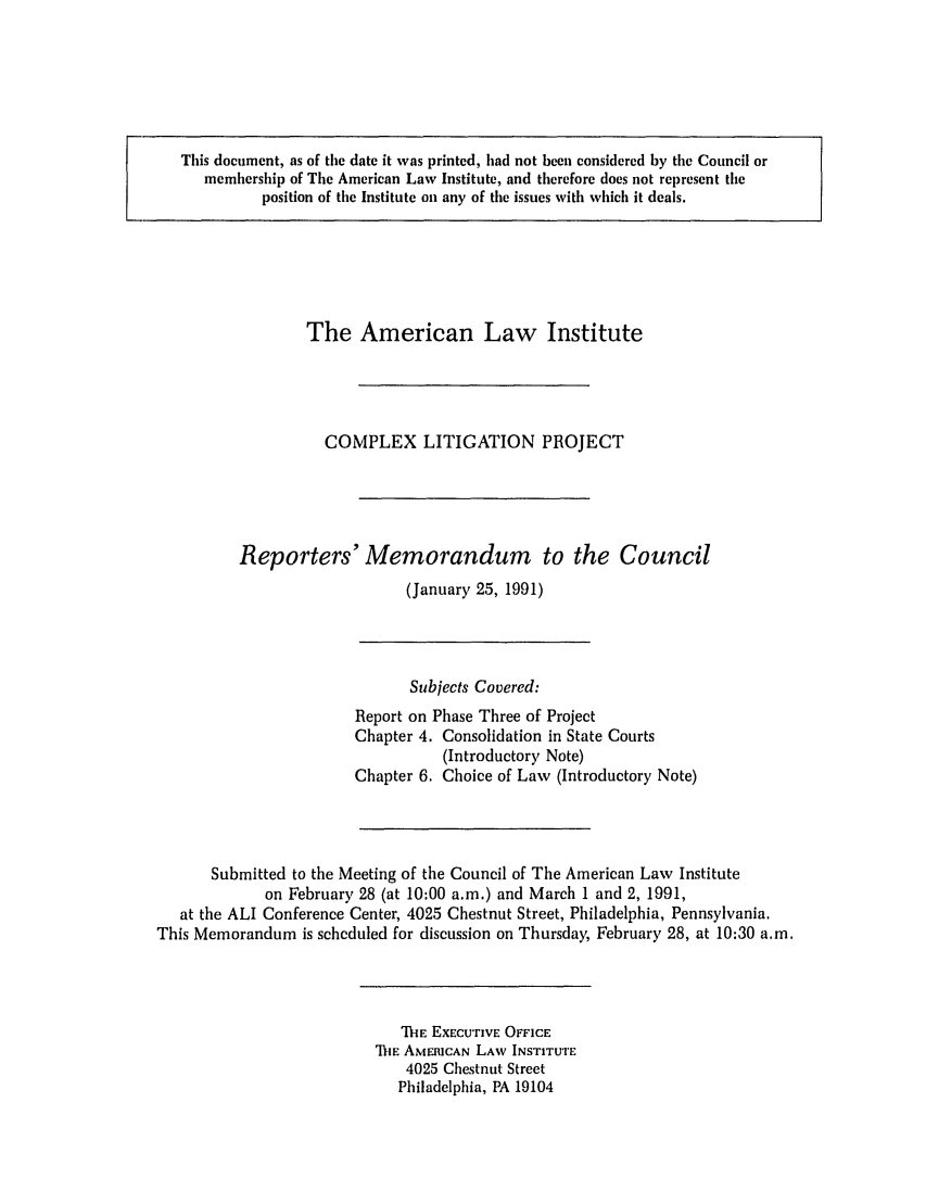 handle is hein.ali/alicligpro0018 and id is 1 raw text is: This document, as of the date it was printed, had not been considered by the Council ormembership of The American Law Institute, and therefore does not represent theposition of the Institute on any of the issues with which it deals.The American Law InstituteCOMPLEX LITIGATION PROJECTReporters' Memorandum to the Council(January 25, 1991)Subjects Covered:Report on Phase Three of ProjectChapter 4. Consolidation in State Courts(Introductory Note)Chapter 6. Choice of Law (Introductory Note)Submitted to the Meeting of the Council of The American Law Instituteon February 28 (at 10:00 a.m.) and March 1 and 2, 1991,at the ALI Conference Center, 4025 Chestnut Street, Philadelphia, Pennsylvania.This Memorandum is scheduled for discussion on Thursday, February 28, at 10:30 a.m.MIE EXECUTIVE OFFICE'111E AMERICAN LAW INSTITUTE4025 Chestnut StreetPhiladelphia, PA 19104