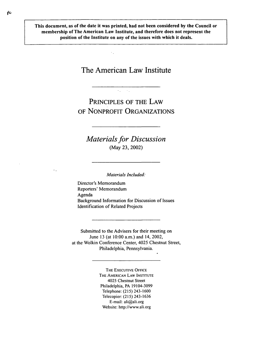 handle is hein.ali/alicodpri0001 and id is 1 raw text is: This document, as of the date it was printed, had not been considered by the Council ormembership of The American Law Institute, and therefore does not represent theposition of the Institute on any of the issues with which it deals.The American Law InstitutePRINCIPLES OF THE LAWOF NONPROFIT ORGANIZATIONSMaterials for Discussion(May 23, 2002)Materials Included.-Director's MemorandumReporters' MemorandumAgendaBackground Information for Discussion of IssuesIdentification of Related ProjectsSubmitted to the Advisers for their meeting onJune 13 (at 10:00 a.m.) and 14, 2002,at the Wolkin Conference Center, 4025 Chestnut Street,Philadelphia, Pennsylvania.THE EXECUTIVE OFFICETHE AMERICAN LAW INSTITUTE4025 Chestnut StreetPhiladelphia, PA 19104-3099Telephone: (215) 243-1600Telecopier: (215) 243-1636E-mail: ali@ali.orgWebsite: http://www.ali.org