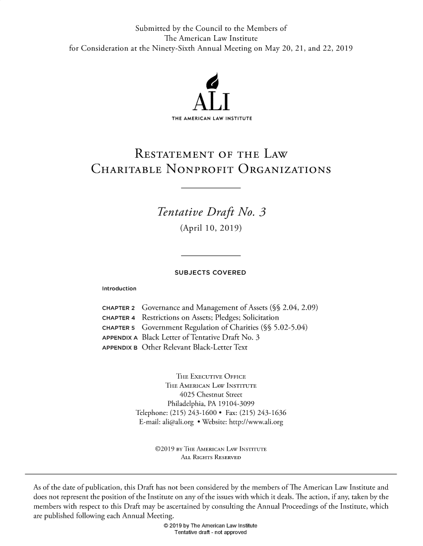 handle is hein.ali/alicodpri00020 and id is 1 raw text is:                             Submitted by the Council to the Members of                                   The American  Law Institute          for Consideration at the Ninety-Sixth Annual Meeting on May 20, 21, and 22, 2019                                           ALI                                     THE AMERICAN LAW INSTITUTE                           RESTATEMENT OF THE LAW                CHARITABLE NONPROFIT ORGANIZATIONS                                  Tentative Draft No. 3                                        (April 10, 2019)                                      SUBJECTS  COVERED                   Introduction                   CHAPTER 2 Governance and Management  of Assets (§§ 2.04, 2.09)                   CHAPTER 4 Restrictions on Assets; Pledges; Solicitation                   CHAPTER 5 Government  Regulation of Charities (M§ 5.02-5.04)                   APPENDIX A Black Letter of Tentative Draft No. 3                   APPENDIX B Other Relevant Black-Letter Text                                      THE EXECUTIVE OFFICE                                    THE AMERICAN LAW INSTITUTE                                       4025 Chestnut Street                                    Philadelphia, PA 19104-3099                            Telephone: (215) 243-1600 * Fax: (215) 243-1636                            E-mail: ali@ali.org * Website: http://www.ali.org                                 @2019 By THE AMERICAN LAW INSTITUTE                                        ALL RIGHTS RESERVEDAs of the date of publication, this Draft has not been considered by the members of The American Law Institute anddoes not represent the position of the Institute on any of the issues with which it deals. The action, if any, taken by themembers with respect to this Draft may be ascertained by consulting the Annual Proceedings of the Institute, whichare published following each Annual Meeting.                                   @ 2019 by The American Law Institute                                      Tentative draft - not approved