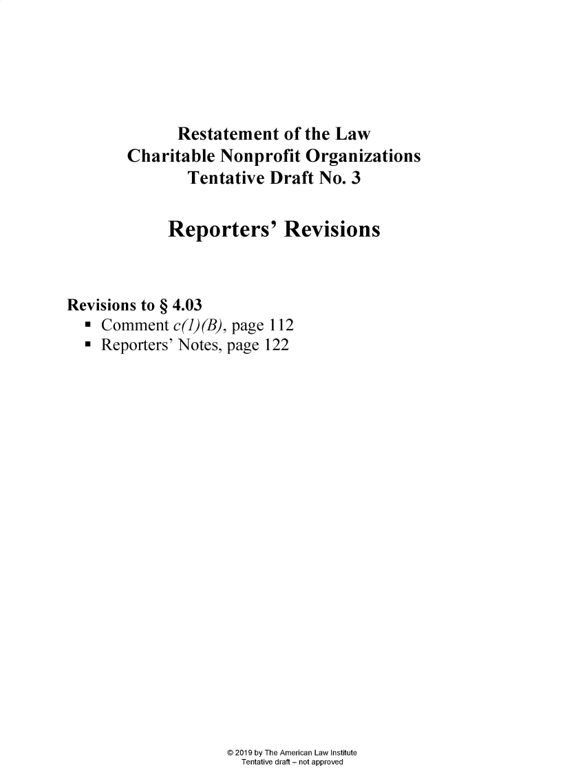 handle is hein.ali/alicodpri00021 and id is 1 raw text is:               Restatement of   the Law        Charitable  Nonprofit  Organizations                Tentative  Draft No. 3             Reporters' RevisionsRevisions to § 4.03  *  Comment  c(1)(B), page 112  *  Reporters' Notes, page 122@ 2019 by The American Law Institute  Tentative draft - not approved