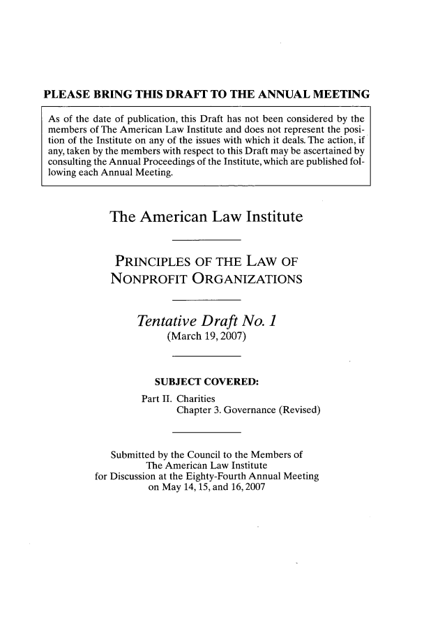 handle is hein.ali/alicodpri0013 and id is 1 raw text is: PLEASE BRING THIS DRAFT TO THE ANNUAL MEETINGAs of the date of publication, this Draft has not been considered by themembers of The American Law Institute and does not represent the posi-tion of the Institute on any of the issues with which it deals. The action, ifany, taken by the members with respect to this Draft may be ascertained byconsulting the Annual Proceedings of the Institute, which are published fol-lowing each Annual Meeting.The American Law InstitutePRINCIPLES OF THE LAW OFNONPROFIT ORGANIZATIONSTentative Draft No. 1(March 19, 2007)SUBJECT COVERED:Part II. CharitiesChapter 3. Governance (Revised)Submitted by the Council to the Members ofThe American Law Institutefor Discussion at the Eighty-Fourth Annual Meetingon May 14, 15, and 16,2007