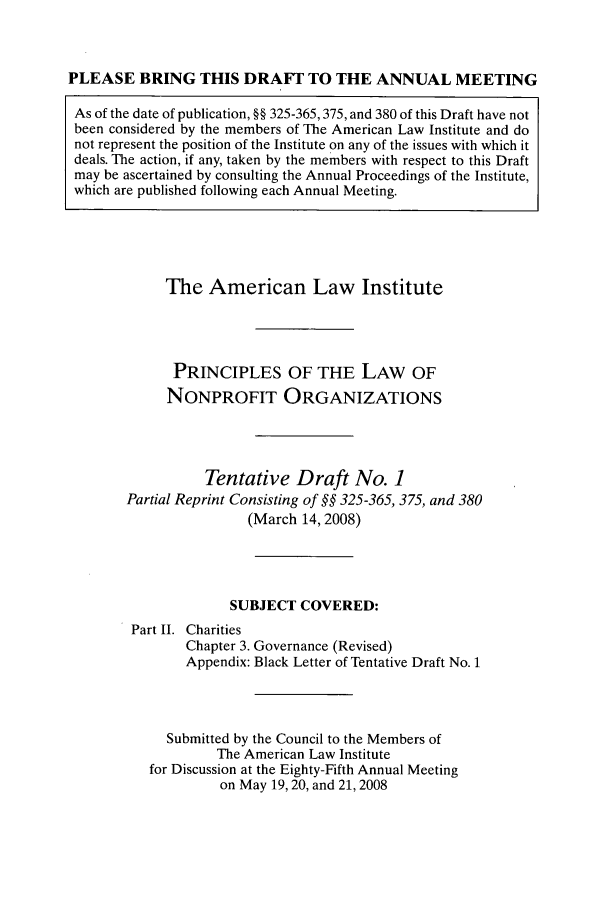 handle is hein.ali/alicodpri0014 and id is 1 raw text is: PLEASE BRING THIS DRAFT TO THE ANNUAL MEETINGAs of the date of publication, §§ 325-365,375, and 380 of this Draft have notbeen considered by the members of The American Law Institute and donot represent the position of the Institute on any of the issues with which itdeals. The action, if any, taken by the members with respect to this Draftmay be ascertained by consulting the Annual Proceedings of the Institute,which are published following each Annual Meeting.The American Law InstitutePRINCIPLES OF THE LAW OFNONPROFIT ORGANIZATIONSTentative Draft No. 1Partial Reprint Consisting of §§ 325-365, 375, and 380(March 14, 2008)SUBJECT COVERED:Part II. CharitiesChapter 3. Governance (Revised)Appendix: Black Letter of Tentative Draft No. 1Submitted by the Council to the Members ofThe American Law Institutefor Discussion at the Eighty-Fifth Annual Meetingon May 19, 20, and 21, 2008