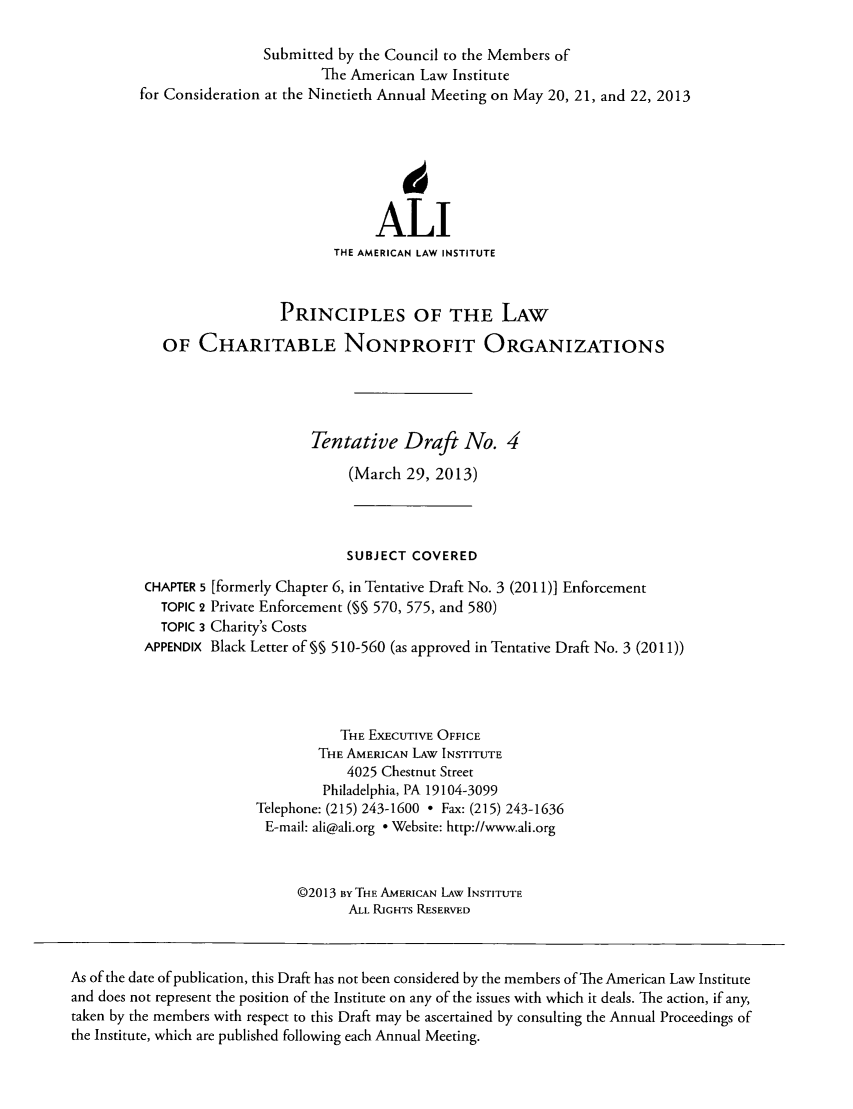 handle is hein.ali/alicodpri0015 and id is 1 raw text is: Submitted by the Council to the Members ofThe American Law Institutefor Consideration at the Ninetieth Annual Meeting on May 20, 21, and 22, 2013ALITHE AMERICAN LAW INSTITUTEPRINCIPLES OF THE LAWOF CHARITABLE NONPROFIT ORGANIZATIONSTentative Draft No. 4(March 29, 2013)SUBJECT COVEREDCHAPTER 5 [formerly Chapter 6, in Tentative Draft No. 3 (2011)] EnforcementTOPIC 2 Private Enforcement (M 570, 575, and 580)TOPIC 3 Charity's CostsAPPENDIX Black Letter of % 510-560 (as approved in Tentative Draft No. 3 (2011))THE EXECUTIVE OFFICETHE AMERICAN LAW INSTITUTE4025 Chestnut StreetPhiladelphia, PA 19104-3099Telephone: (215) 243-1600  Fax: (215) 243-1636E-mail: ali@ali.org ° Website: http://www.ali.org02013 By THE AMERICAN LAw INSTITUTEALL RIGHTS RESERVEDAs of the date of publication, this Draft has not been considered by the members of The American Law Instituteand does not represent the position of the Institute on any of the issues with which it deals. The action, if any,taken by the members with respect to this Draft may be ascertained by consulting the Annual Proceedings ofthe Institute, which are published following each Annual Meeting.