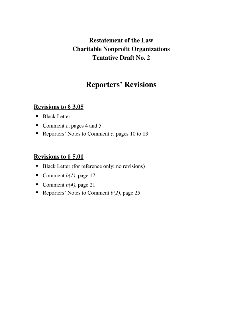 handle is hein.ali/alicodpri0019 and id is 1 raw text is:                    Restatement  of the Law              Charitable Nonprofit Organizations                    Tentative Draft No. 2                  Reporters' RevisionsRevisions to § 3.05*  Black Letter*  Comment c, pages 4 and 5*  Reporters' Notes to Comment c, pages 10 to 13Revisions to § 5.01*  Black Letter (for reference only; no revisions)*  Comment b(1), page 17*  Comment b(4), page 21*  Reporters' Notes to Comment b(2), page 25