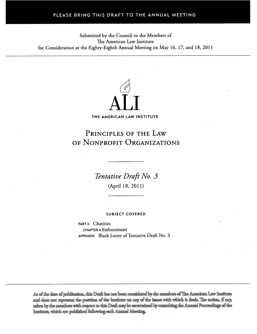 handle is hein.ali/alicodpri0270 and id is 1 raw text is: PLAS   BRN  T I DAF  TO TH   ANAL ETNSubmitted by the Council to the Members ofThe American Law Institutefor Consideration at the Eighty-Eighth Annual Meeting on May 16, 17, and 18, 2011ALITHE AMERICAN LAW INSTITUTEPRINCIPLES OF THE LAWOF NONPROFIT ORGANIZATIONSTentative Draft No. 3(April 18, 2011)SUBJECT COVEREDPART II CharitiesCHAPTER 6 EnforcementAPPENDIX Black Letter of Tentative Draft No. 3a    a                       0a                        a   a- w~2~o a -