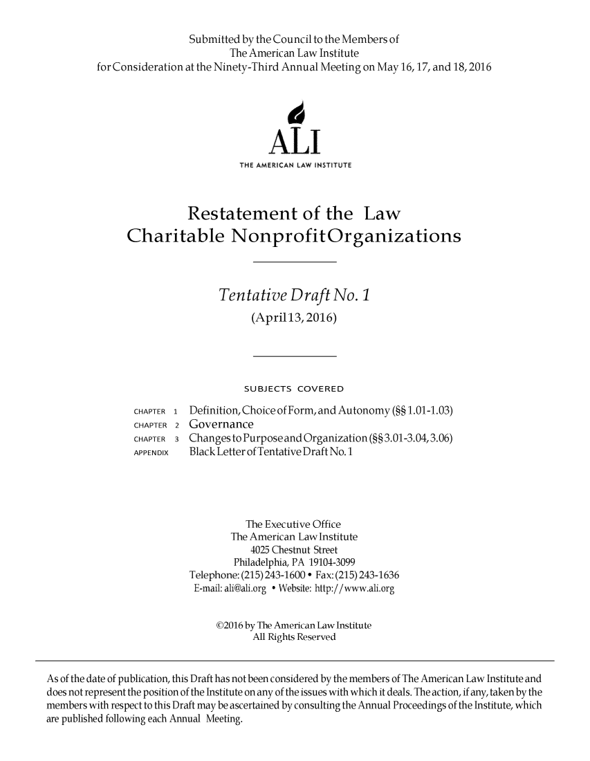 handle is hein.ali/alicodpri9903 and id is 1 raw text is:                           Submitted by the Council to the Members of                                  The American Law Institute         for Consideration at the Ninety-Third Annual Meeting on May 16,17, and 18,2016                                            6                                         ALI                                   THE AMERICAN LAW INSTITUTE                          Restatement of the Law               Charitable Nonprofit Organizations                                Tentative Draft No. 1                                      (April13, 2016)                                    SUBJECTS COVERED                CHAPTER 1 Definition, Choice of Form, and Autonomy (§§ 1.01-1.03)                CHAPTER 2 Governance                CHAPTER 3 Changes to Purpose and Organization (§§ 3.01-3.04,3.06)                APPENDIX  Black Letter of Tentative Draft No. 1                                    The Executive Office                                  The American Law Institute                                     4025 Chestnut Street                                  Philadelphia, PA 19104-3099                          Telephone: (215) 243-1600  Fax: (215) 243-1636                          E-mail: ali@ali.org  Website: http://www.ali.org                               ©2016 by The American Law Institute                                      All Rights ReservedAs of the date of publication, this Draft has not been considered by the members of The American Law Institute anddoes not represent the position of the Institute on any of the issues with which it deals. The action, if any, taken by themembers with respect to this Draft may be ascertained by consulting the Annual Proceedings of the Institute, whichare published following each Annual Meeting.
