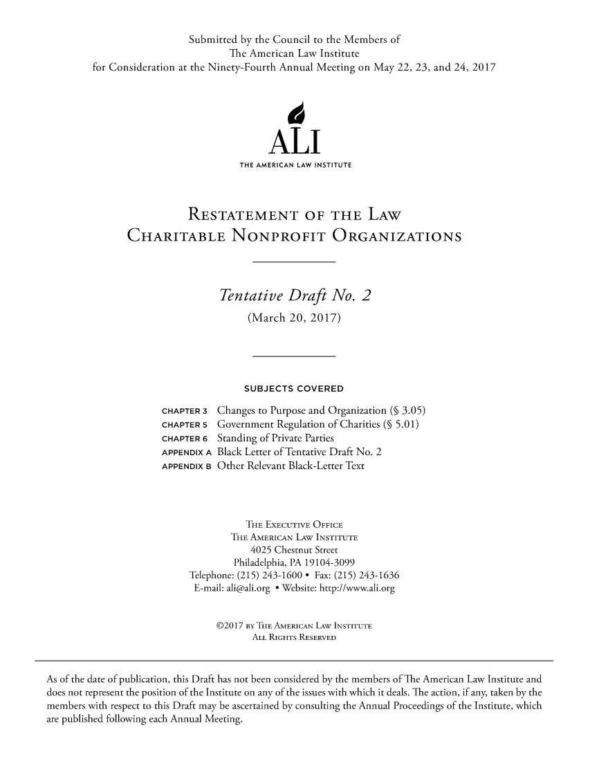 handle is hein.ali/alicodpri9905 and id is 1 raw text is:                   Submitted by the Council to the Members of                          The American Law Institutefor Consideration at the Ninety-Fourth Annual Meeting on May 22, 23, and 24, 2017                                 ALI                            THE AMERICAN LAW INSTITUTE                  RESTATEMENT OF THE LAW       CHARITABLE NONPROFIT ORGANIZATIONS                        Tentative Draft No. 2                             (March  20, 2017)                             SUBJECTS  COVEREDCHAPTER 3CHAPTER 5CHAPTER 6APPENDIX AAPPENDIX BChanges to Purpose and Organization (§ 3.05)Government Regulation of Charities (§ 5.01)Standing of Private PartiesBlack Letter of Tentative Draft No. 2Other Relevant Black-Letter Text           THE EXECUTIVE OFFICE        THE AMERICAN LAW INSTITUTE            4025 Chestnut Street        Philadelphia, PA 19104-3099Telephone: (215) 243-1600 * Fax: (215) 243-1636E-mail: ali@ali.org * Website: http://www.ali.org     @2017 BY THE AMERICAN LAW INSTITUTE            ALL RIGHTS RESERVEDAs of the date of publication, this Draft has not been considered by the members of The American Law Institute anddoes not represent the position of the Institute on any of the issues with which it deals. The action, if any, taken by themembers with respect to this Draft may be ascertained by consulting the Annual Proceedings of the Institute, whichare published following each Annual Meeting.