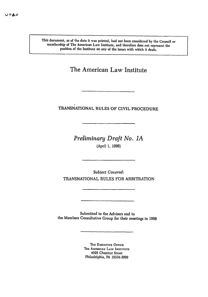handle is hein.ali/alicpr0002 and id is 1 raw text is: 0 ud'uThis document, as of the date it was printed, had not been considered by the Council ormembership of The American Law Institute, and therefore does not represent theposition of the Institute on any of the issues with which it deals,The American Law InstituteTRANSNATIONAL RULES OF CIVIL PROCEDUREPreliminary Draft No. 1A(April 1, 1998)Subject Covered:TRANSNATIONAL RULES FOR ARBITRATIONSubmitted to the Advisers and tothe Members Consultative Croup for their meetings in 1998'7hw EXECUTIVE OFFICEThe AMEMCAN LAW INSTITUTE4025 Chestnut StreetPhlladclphla, PA 19104-3099