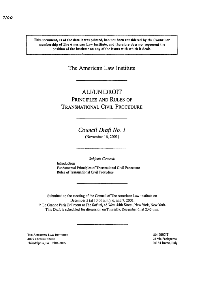 handle is hein.ali/alicpr0006 and id is 1 raw text is: This document, as of the date it was printed, had not been considered by the Council ormembership of The American Law Institute, and therefore does not represent theposition of the Institute on any of the issues with which it deals.The American Law InstituteALI/UNIDROITPRINCIPLES AND RULES OFTRANSNATIONAL CIVIL PROCEDURECouncil Draft No. 1(November 16, 2001)Subjects covered:IntroductionFundamental Principles of Transnational Civil ProcedureRules of Transnational Civil ProcedureSubmitted to the meeting of the Council of The American Law Institute onDecember 5 (at 10:00 a.m.), 6, and 7, 2001,in Le Grande Paris Ballroom at The Sofitel, 45 West 44th Street, New York, New York.This Draft is scheduled for discussion on Thursday, December 6, at 2:45 p.m.THE AMERICAN LAW INSTITUTE4025 Chestnut StreetPhiladelphia, PA 19104-3099UNIDROIT28 Via Panisperna00184 Rome, Italy