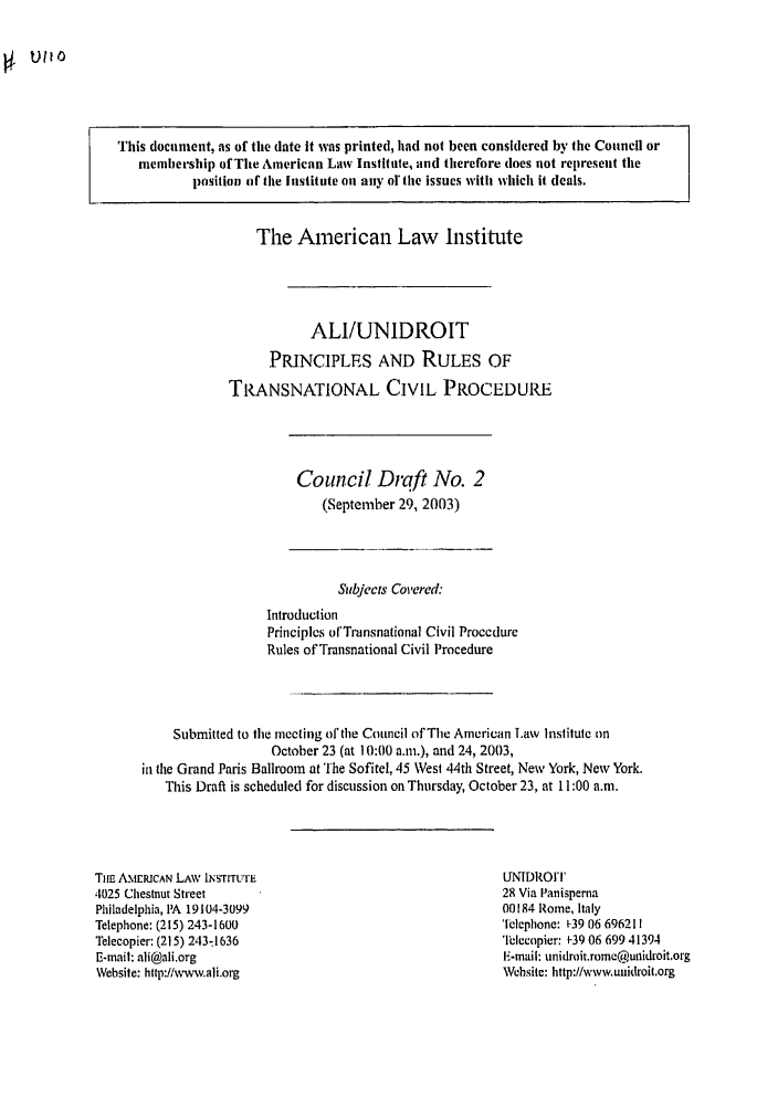 handle is hein.ali/alicpr0007 and id is 1 raw text is: SU110This document, as of the date it was printed, had not been considered by the Council ormembership of The American Law Institute, and therefore does not represent theposition of the Institute on aciy or the issues with which it deals.The American Law InstituteALI/UNIDROITPRINCIPLES AND RULES OFTRANSNATIONAL CIVIL PROCEDURJECouncil Draft No. 2(September 29, 2003)Subjects Covere&IntroductionPrinciples ofTrnsnational Civil ProcedureRules of Transnational Civil ProcedureSubmitted to the meeting of the Council of The American Law Institute onOctober 23 (at 10:00 a.m.), and 24, 2003,in the Grand Paris Ballroom at 'fhe Sofitel, 45 West 44th Street, New York, New York.This Draft is scheduled for discussion on Thursday, October 23, at 11:00 a.m.Tuc AMERICAN LAW INSTITUTE1025 Chestnut StreetPhiladelphia, PA 19104-3099Telephone: (215) 243-1600Telecopier: (215) 243-1636E-mail: ali@ali.orgWebsite: http://w-,vw.ali.orgUNI)ROrI'28 Via lanisperna00184 Rome, ItalyTclephone: 1-39 06 696211relecopier: 1-39 06 699 41394E-mail: unidroit.romc@unidroit.orgWehsite: http://www.unidroit.org