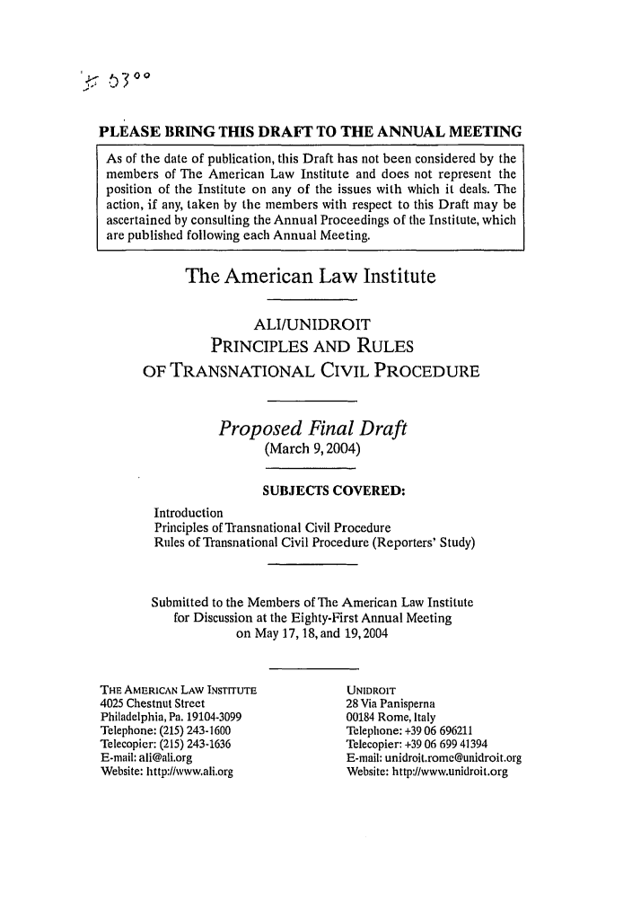 handle is hein.ali/alicpr0012 and id is 1 raw text is: PLEASE BRING THIS DRAFT TO THE ANNUAL MEETINGAs of the date of publication, this Draft has not been considered by themembers of The American Law Institute and does not represent theposition of the Institute on any of the issues with which it deals. Theaction, if any, taken by the members with respect to this Draft may beascertained by consulting the Annual Proceedings of the Institute, whichare published following each Annual Meeting.The American Law InstituteALI/UNIDROITPRINCIPLES AND RULESOF TRANSNATIONAL CIVIL PROCEDUREProposed Final Draft(March 9,2004)SUBJECTS COVERED:IntroductionPrinciples of Transnational Civil ProcedureRules of Transnational Civil Procedure (Reporters' Study)Submitted to the Members of The American Law Institutefor Discussion at the Eighty-First Annual Meetingon May 17, 18, and 19,2004THE AMERICAN LAW INSTITUTE4025 Chestnut StreetPhiladelphia, Pa. 19104-3099Telephone: (215) 243-1600Telecopier: (215) 243-1636E-mail: ali@ali.orgWebsite: http://wwwali.orgUNIDROIT28 Via Panisperna00184 Rome, ItalyTelephone: +39 06 696211Telecopier: +39 06 699 41394E-mail: unidroit.rome@unidroit.orgWebsite: http://www.unidroit.org