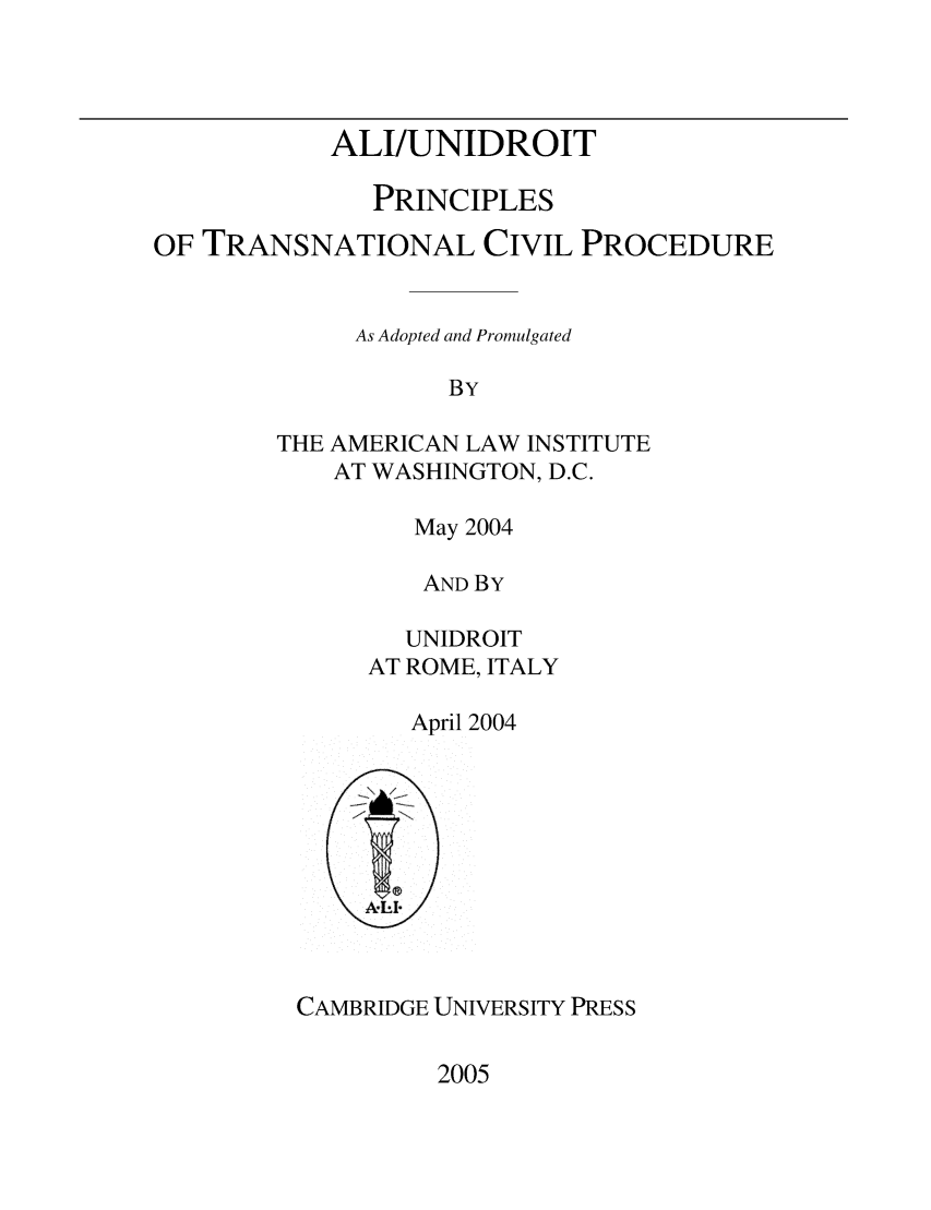 handle is hein.ali/alicpr9913 and id is 1 raw text is:            ALI/UNIDROIT              PRINCIPLESOF TRANSNATIONAL CIVIL PROCEDURE             As Adopted and Promulgated                   BY        THE AMERICAN LAW INSTITUTE           AT WASHINGTON, D.C.   May 2004   AND BY   UNIDROITAT ROME, ITALY   April 2004CAMBRIDGE UNIVERSITY PRESS2005