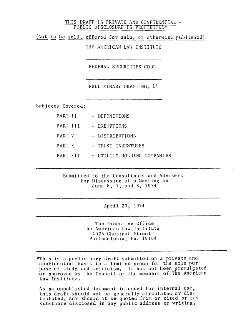 handle is hein.ali/alifs0022 and id is 1 raw text is: THIS DRAFT IS PRIVATE AND CONFIDENTIAL -PUBLIC DISCLOSURE IS PROIIIBITED(Not to be sold, offered for sale, or otherwise published)THE AIME'RICAN LAW INSTITUTIEFEDERAL SECURITIES CODEPRELIMINARY DRAFT NO. 14Subjects Covered:PART I IPART IIIPART VPART XPART XII- DEFINITIONS- EXEMPTIONS- DISTRIBUTIONS- TRUST INDENTURES- UTILITY HOLDING COMPANIESSubmitted to the Consultants and Advisersfor Discussion at a Meeting onJune 6, 7, and 8, 1974April 23, 1974The Executive OfficeThe American Law Institute4025 Chestnut StreetPhiladelphia, Pa. 19104*This is a preliminary draft submitted on a private andconfidential basis to a limited group for the sole pur-pose of study and criticism. It has not been promulgatedor approved by the Council or the members of The AmericanLaw Institute.As an unpublished document intended for internal use,this draft should not be generally circulated or dis-tributed, nor should it be quoted from or cited or itssubstance disclosed in any public address or writing.