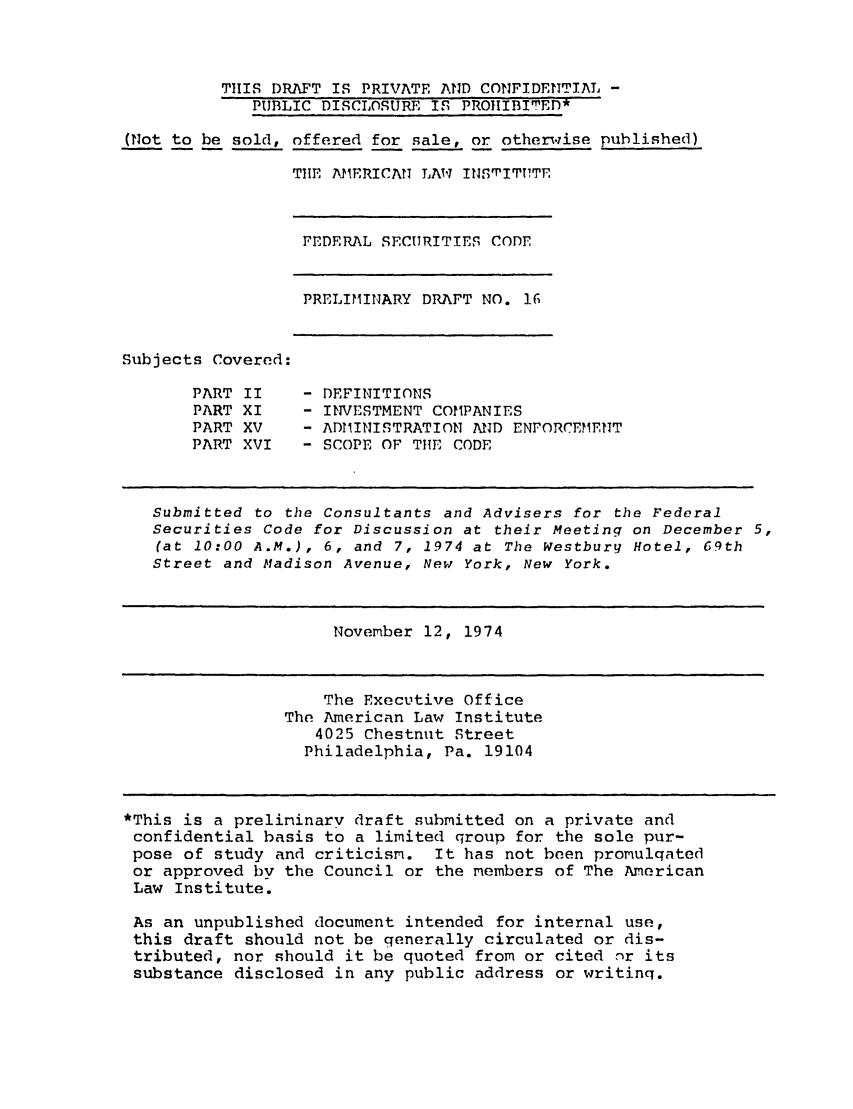 handle is hein.ali/alifs0024 and id is 1 raw text is: THIS DRAFT IS PRIVATE AND CONFIDENTIAL -PUBLIC DISCLOSURE IS PROIIBITED*(Not to be sold, offered for sale, or otherwise published)THE AMERICAN LAW INSrPITPTESubjects Covered:PART IIPART XIPART XVPART XVIFEDERAL SECURITIES CODEPRELIMINARY DRAFT NO. 16- DEFINITIONS- INVESTMENT COMPANIES- ADMINISTRATION AND ENFORCEMENT- SCOPE OF THE CODESubmitted to the Consultants and Advisers for the FederalSecurities Code for Discussion at their Meeting on December 5,(at 10:00 A.M.), 6, and 7, 1974 at The Westbury Hotel, 69thStreet and Madison Avenue, New York, New York.November 12, 1974The Executive OfficeThe American Law Institute4025 Chestnut StreetPhiladelphia, Pa. 19104*This is a preliminary draft submitted on a private andconfidential basis to a limited qroup for the sole pur-pose of study and criticism. It has not been promulqatedor approved by the Council or the members of The AmericanLaw Institute.As an unpublished document intended for internal use,this draft should not be generally circulated or dis-tributed, nor should it be quoted from or cited nr itssubstance disclosed in any public address or writinq.