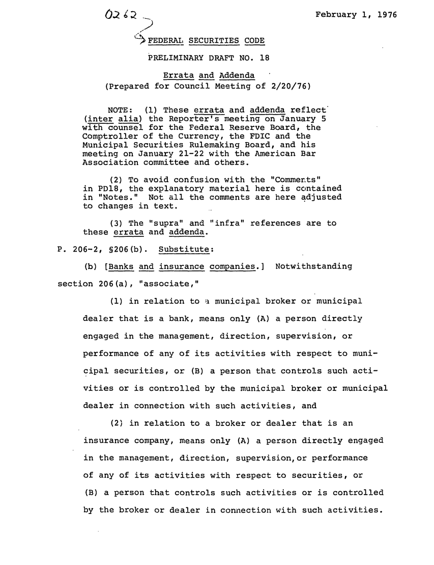 handle is hein.ali/alifs0027 and id is 1 raw text is: February 1, 1976FEDERAL SECURITIES CODEPRELIMINARY DRAFT NO. 18Errata and Addenda(Prepared for Council Meeting of 2/20/76)NOTE:  (1) These errata and addenda reflect(inter alia) the Reporter's meeting on January 5with counsel for the Federal Reserve Board, theComptroller of the Currency, the FDIC and theMunicipal Securities Rulemaking Board, and hismeeting on January 21-22 with the American BarAssociation committee and others.(2) To avoid confusion with the Commertsin PDl8, the explanatory material here is containedin Notes. Not all the comments are here adjustedto changes in text.(3) The supra and infra references are tothese errata and addenda.P. 206-2, §206(b). Substitute:(b) [Banks and insurance companies.] Notwithstandingsection 206(a), associate,(1) in relation to a municipal broker or municipaldealer that is a bank, means only (A) a person directlyengaged in the management, direction, supervision, orperformance of any of its activities with respect to muni-cipal securities, or (B) a person that controls such acti-vities or is controlled by the municipal broker or municipaldealer in connection with such activities, and(2) in relation to a broker or dealer that is aninsurance company, means only (A) a person directly engagedin the management, direction, supervision,or performanceof any of its activities with respect to securities, or(B) a person that controls such activities or is controlledby the broker or dealer in connection with such activities.