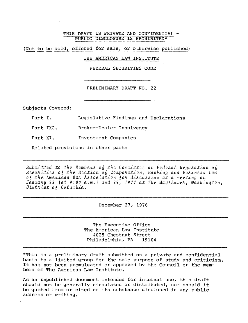 handle is hein.ali/alifs0032 and id is 1 raw text is: THIS DRAFT IS PRIVATE AND CONFIDENTIAL -PUBLIC DISCLOSURE IS PROHIBITED*(Not to be sold, offered for sale, or otherwise published)THE AMERICAN LAW INSTITUTEFEDERAL SECURITIES CODEPRELIMINARY DRAFT NO. 22Subjects Covered:Part I.         Legislative Findings and DeclarationsPart IXC.       Broker-Dealer InsolvencyPart XI.        Investment CompaniesRelated provisions in other partsSubmitted to the Members o4 the Committee on Federal Regulation o6Securities o6 the Section o6 Cotporation, Banking and Business Lawo6 the American Ba Association for discussion at a meeting onJanuarLy 28 (at 9:00 a.m.) and 29, 1977 at The Mayflower, Washington,Distrtict o6 Columbia.December 27, 1976The Executive OfficeThe American Law Institute4025 Chestnut StreetPhiladelphia, PA   19104*This is a preliminary draft submitted on a private and confidentialbasis to a limited group for the sole purpose of study and criticism.It has not been promulgated or approved by the Council or the mem-bers of The American Law Institute.As an unpublished document intended for internal use, this draftshould not be generally circulated or distributed, nor should itbe quoted from or cited or its substance disclosed in any publicaddress or writing.