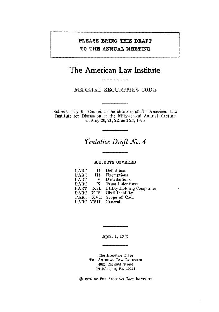 handle is hein.ali/alifs0044 and id is 1 raw text is: PLEASE BRING THIS DRAFTTO THE ANNUAL MEETINGThe American Law InstituteFEDERAL SECURITIES CODESubmitted by the Council to the Members of The American LawInstitute for Discussion at the Fifty-second Annual Meetingon May 20, 21, 22, and 23, 1975Tentative Draft No. 4SUBJECTS COVERED:PARTPARTPARTPARTP3ARTPARTPARTPARTII.III.V.X.XII.XIV.XVI.XVII.DefinitionsExemptionsDistributionsTrust IndenturesUtility Holding CompaniesCivil LiabilityScope of CodeGeneralApril 1, 1975The Executive OfficeTnE AmERICAN LAW INSTITUTE4025 Chestnut StreetPhiladelphia, Pa. 19104@ 1975 BY Tim AmERICAN LAW INSTITUTE