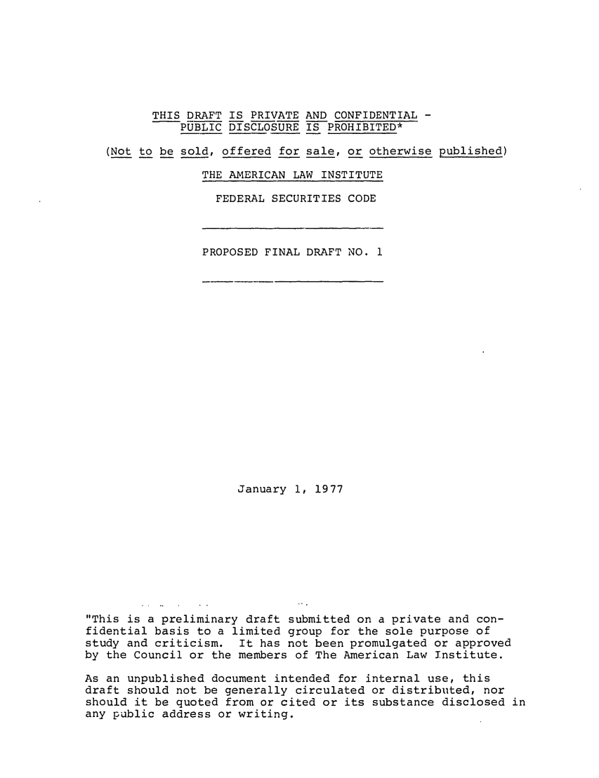 handle is hein.ali/alifs0047 and id is 1 raw text is: THIS DRAFT IS PRIVATE AND CONFIDENTIAL -PUBLIC DISCLOSURE IS PROHIBITED*(Not to be sold, offered for sale, or otherwise published)THE AMERICAN LAW INSTITUTEFEDERAL SECURITIES CODEPROPOSED FINAL DRAFT NO. 1January 1, 1977This is a preliminary draft submitted on a private and con-fidential basis to a limited group for the sole purpose ofstudy and criticism. It has not been promulgated or approvedby the Council or the members of The American Law Institute.As an unpublished document intended for internal use, thisdraft should not be generally circulated or distributed, norshould it be quoted from or cited or its substance disclosed inany public address or writing.