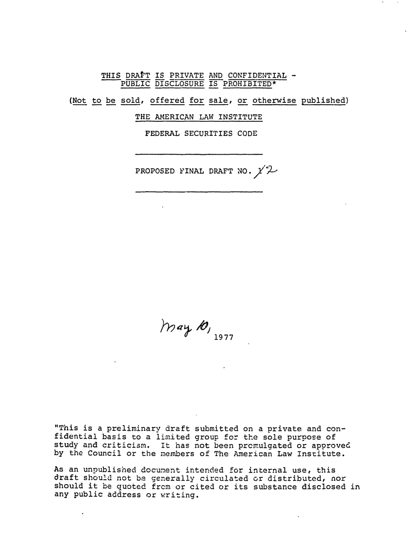 handle is hein.ali/alifs0048 and id is 1 raw text is: THIS DRAFT IS PRIVATE AND CONFIDENTIAL -PUBLIC DISCLOSURE IS PROHIBITED*(Not to be sold, offered for sale, or otherwise published)THE AMERICAN LAW INSTITUTEFEDERAL SECURITIES CODEPROPOSED FINAL DRAFT NO./'-,1977This is a preliminary draft submitted on a private and con-fidential basis to a limited group for the sole purpose ofstudy and criticism. It has not been prcmulgated or approvedby the Council or the members of The American Law Institute.As an unpublished document intended for internal use, thisdraft should not be generally circulated or distributed, norshould it be quoted frcm or cited or its substance disclosed inany public address or writing.h2a , AO/
