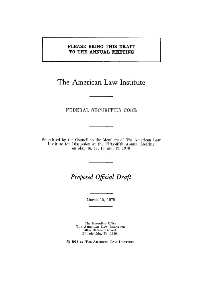 handle is hein.ali/alifs0055 and id is 1 raw text is: PLEASE BRING THIS DRAFTTO THE ANNUAL MEETINGThe American Law InstituteFEI)ERAL SECIJRITTES CODESubmitted by the Council to the Members of The American hawInstitute for Discussion at the Fifty-fifth Annual Meetingon May 16, 17, 18, and 19, 1978Proposed Official Drafthaich 15, 1978The Executive OfficeTuE AmERICAN LAW INSTITUTE4025 Chestnut StreetPhiladelphia, Pa. 19104@ 1978 By Tulr AMERICAN LAW INSTITUTEi