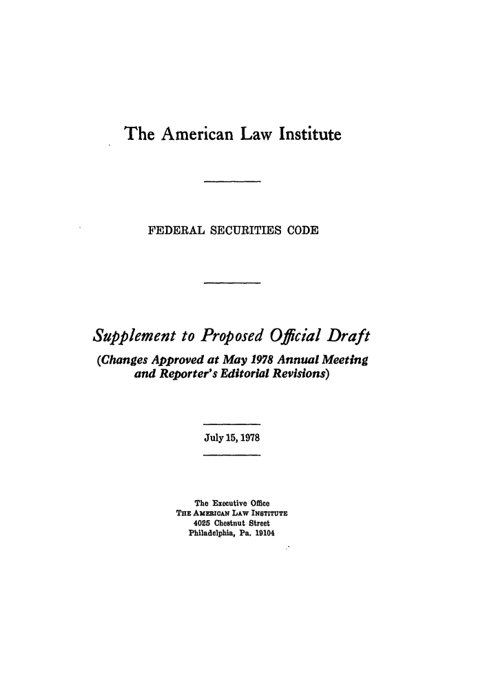 handle is hein.ali/alifs0056 and id is 1 raw text is: The American Law InstituteFEDERAL SECURITIES CODESupplement to Proposed Official Draft(Changes Approved at May 1978 Annual Meetingand Reporter's Editorial Revisions)July 15,1978The Executive OfficeTHE AMEmCAN LAW INSTITUTE4025 Chestnut StreetPhiladelphia, Pa. 19104