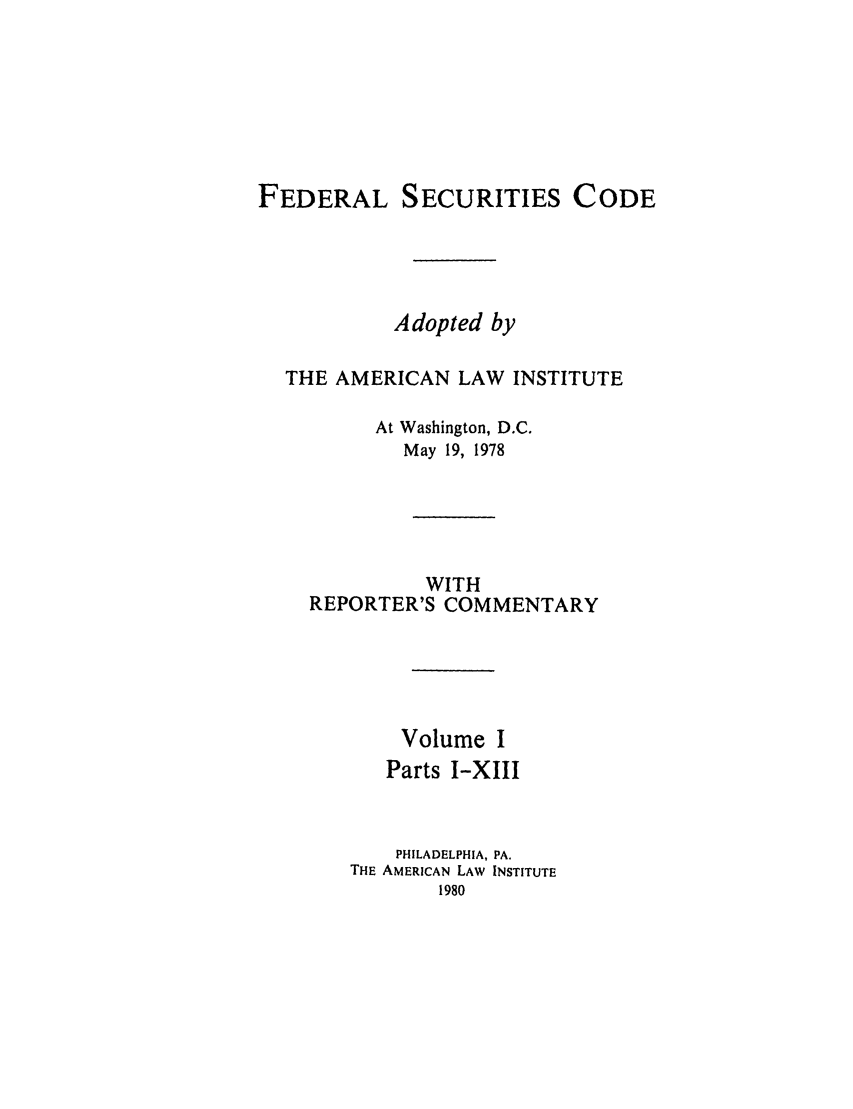 handle is hein.ali/alifs0059 and id is 1 raw text is: FEDERAL SECURITIES CODEAdopted byTHE AMERICAN LAW INSTITUTEAt Washington, D.C.May 19, 1978WITHREPORTER'S COMMENTARYVolume IParts I-XIIIPHILADELPHIA, PA.THE AMERICAN LAW INSTITUTE1980
