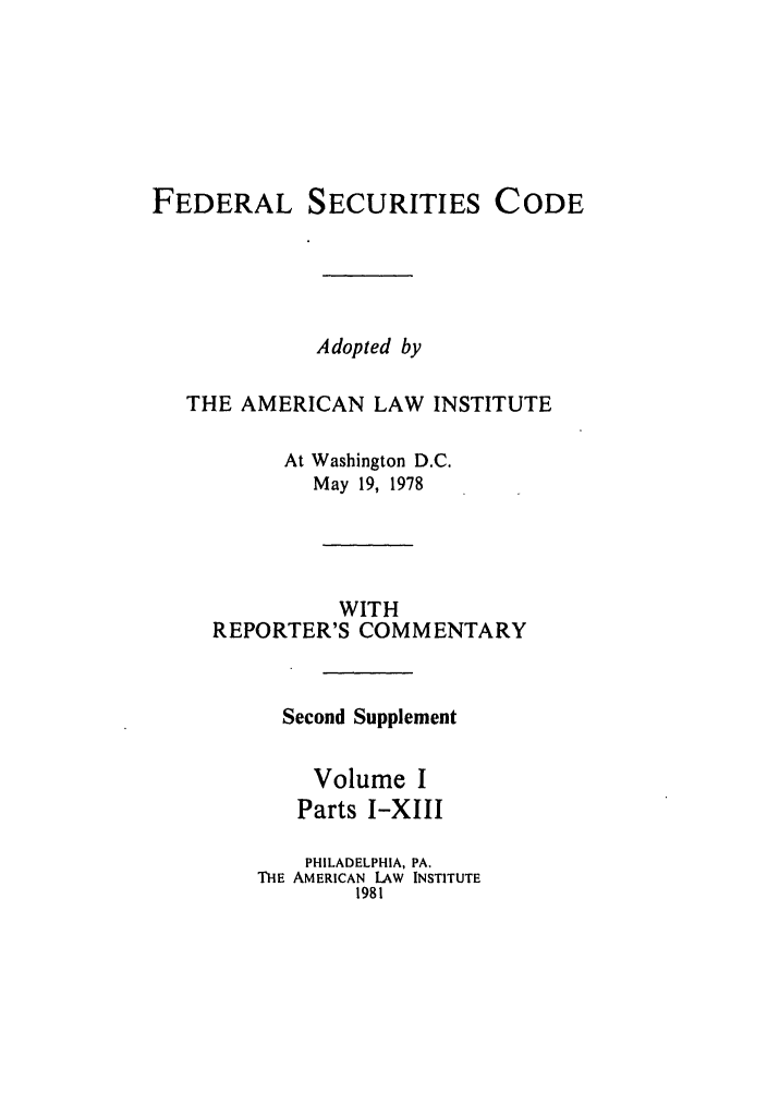 handle is hein.ali/alifs0062 and id is 1 raw text is: FEDERAL SECURITIES CODEAdopted byTHE AMERICAN LAW INSTITUTEAt Washington D.C.May 19, 1978WITHREPORTER'S COMMENTARYSecond SupplementVolume IParts I-XIIIPHILADELPHIA, PA.THE AMERICAN LAW INSTITUTE1981