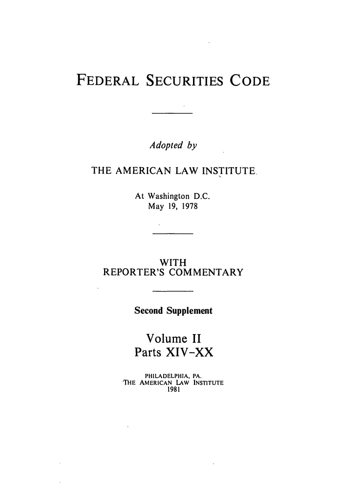 handle is hein.ali/alifs0063 and id is 1 raw text is: FEDERAL SECURITIES CODEAdopted byTHE AMERICAN LAW INSTITUTEAt Washington D.C.May 19, 1978WITHREPORTER'S COMMENTARYSecond SupplementVolume IIParts XIV-XXPHILADELPHIA, PA.THE AMERICAN LAW INSTITUTE1981