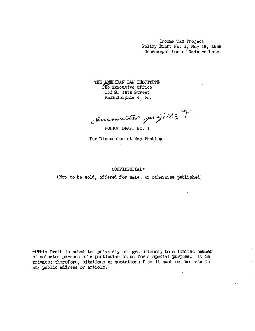handle is hein.ali/aliftp0001 and id is 1 raw text is: Income Tax ProjectPolicy Draft No. 1, May 16, 1949Nonrecognition of Gain or LossTHE AlICAN LAW INSTITUTE'Executive Office133 S. 36th StreetPhiladelphia 4, Pa.POLICY DRAFT NO. .For Discussion at May MeetingCONFIDENTIAL*(Not to be sold, offered for sale, or otherwise published)*(This Draft is submitted privately and gratuitously to a limited numberof selected persons of a particular class for a special purpose. It isprivate; therefore, citations or quotations from it must not be made inany public address or article.)