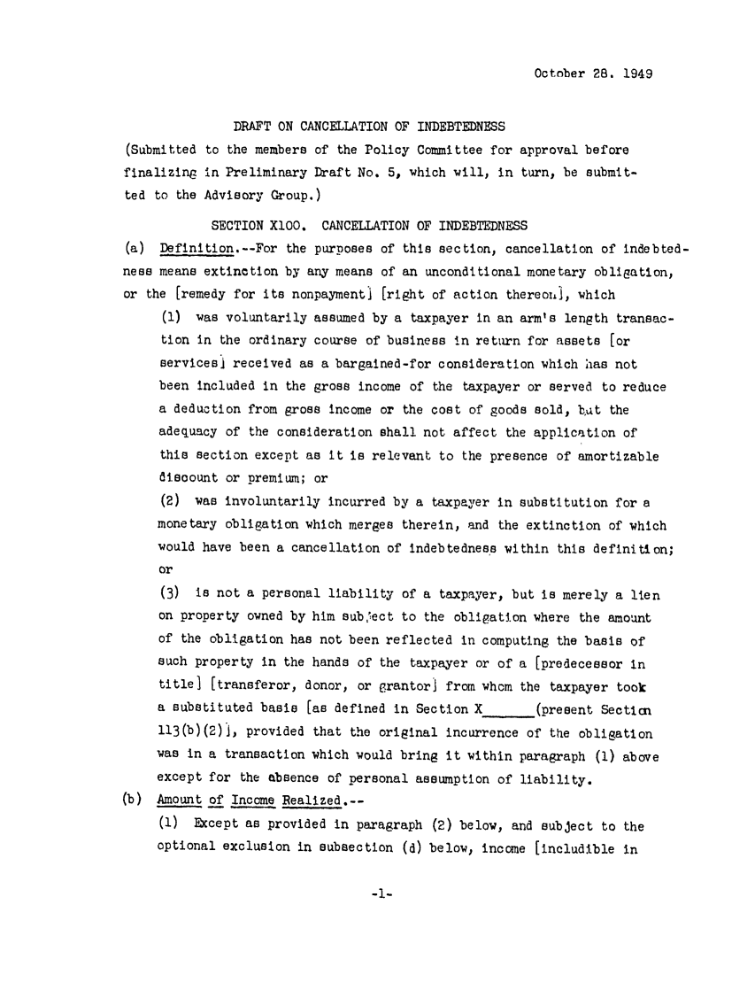 handle is hein.ali/aliftp0017 and id is 1 raw text is: October 28. 1949DRAFT ON CANCELLATION OF INDEBTEDNESS(Submitted to the members of the Policy Committee for approval beforefinalizing in Preliminary Draft No. 5, which will, in turn, be submit-ted to the Advisory Group.)SECTION XlO0. CANCELLATION OF INDEBTEDNESS(a) Definition.--For the purposes of this section, cancellation of indebted-ness means extinction by any means of an unconditional monetary obligation,or the [remedy for its nonpayment) [right of action thereoij1, which(1) was voluntarily assumed by a taxpayer in an arm's length transac-tion in the ordinary course of business in return for assets [orservicesj received as a bargained-for consideration which has notbeen included in the gross income of the taxpayer or served to reducea deduction from gross income or the cost of goods sold, bat theadequacy of the consideration shall not affect the application ofthis section except as it is relevant to the presence of amortizablediscount or premium; or(2) was involuntarily incurred by a taxpayer in substitution for amonetary obligation which merges therein, and the extinction of whichwould have been a cancellation of indebtedness within this definition;or(3) is not a personal liability of a taxpayer, but is merely a lienon property owned by him subject to the obligation where the amountof the obligation has not been reflected in computing the basis ofsuch property in the hands of the taxpayer or of a [predecessor Intitle] [transferor, donor, or Grantor! from whom the taxpayer tooka substituted basis [as defined in Section X       (present Secticn113(b)(2)j, provided that the original incurrence of the obligationwas in a transaction which would bring it within paragraph (1) aboveexcept for the absence of personal assumption of liability.(b) Amount of Income Realized.--(1) Except as provided in paragraph (2) below, and subject to theoptional exclusion in subsection (d) below, income [includible in-1-