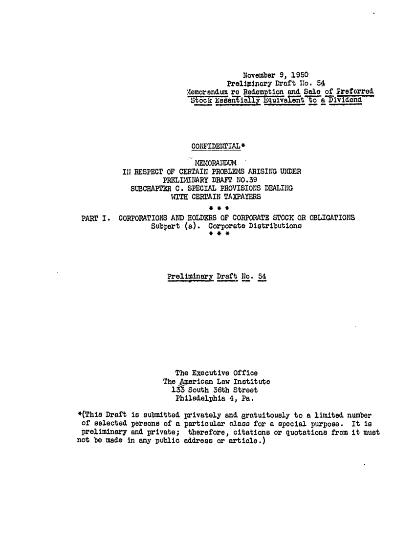 handle is hein.ali/aliftp0057 and id is 1 raw text is: November 9, 1950Preliminory Draft To. -5'4emorendum re Redemption and Salo of Treforred__________all Euivalent t-a~ividendCOPFIDETIAL*MEMORAIDUMIN RESPECT OF CERTAIN PROBLEMS ARISING UNDERPRELIMINARY DRAFT NO.39SUBCHAPTER C. SPECIAL PROVISIONS DEALINGWITH CERTAIN TAXPAYERSPART I. CORPORATIONS AND HOLDERS OF CORPORATE STOCK OR OBLIGATIONSSubpart (a). Corporate DistributionsPreliminary Draft No. 54The Executive OfficeThe 4erican Law Institute1i South 36th StreetPhiladelphia 4, Pa.*(This Draft is submittedof selected persons of apreliminary and private;not be made in any publicprivately and gratuitously to a limited numberparticular class for a special purpose. It istherefore, citations or quotations from it mustaddress or article.)