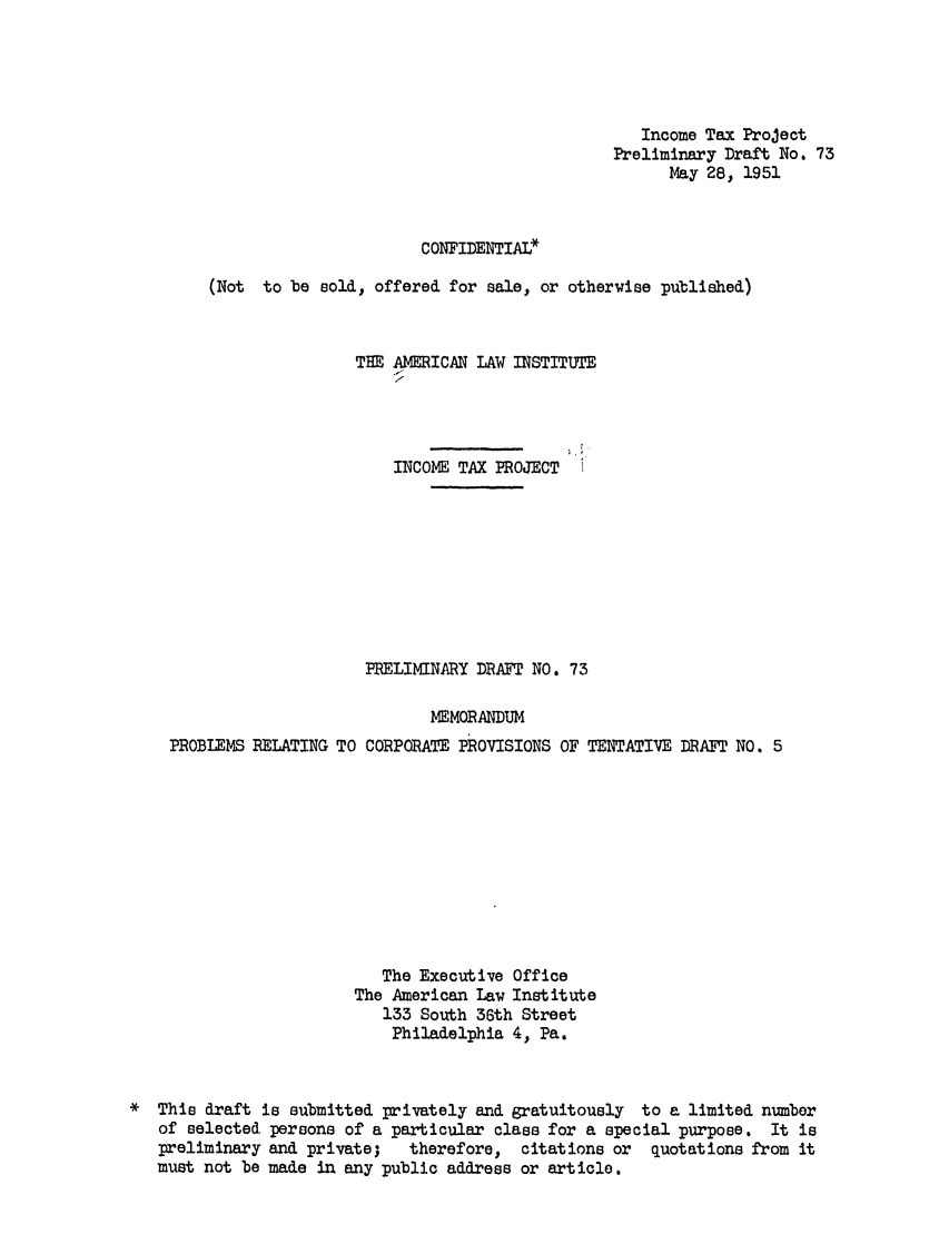 handle is hein.ali/aliftp0076 and id is 1 raw text is: Income Tax ProjectPreliminary Draft No. 73May 28, 1951CONFIDENTIAL*(Not to be sold, offered for sale, or otherwise published)THE AMERICAN LAW INSTITUTEINCOME TAX PROJECTPRELIMINARY DRAFT NO. 73MEMORANDUMPROBLEMS RELATING TO CORPORATE PROVISIONS OF TENTATIVE DRAFT NO. 5The Executive OfficeThe American Law Institute133 South 36th StreetPhiladelphia 4, Pa.*  This draft is submitted privately and gratuitously to a limited numberof selected persons of a particular class for a special purpose. It ispreliminary and private;   therefore, citations or   quotations from itmust not be made in any public address or article.