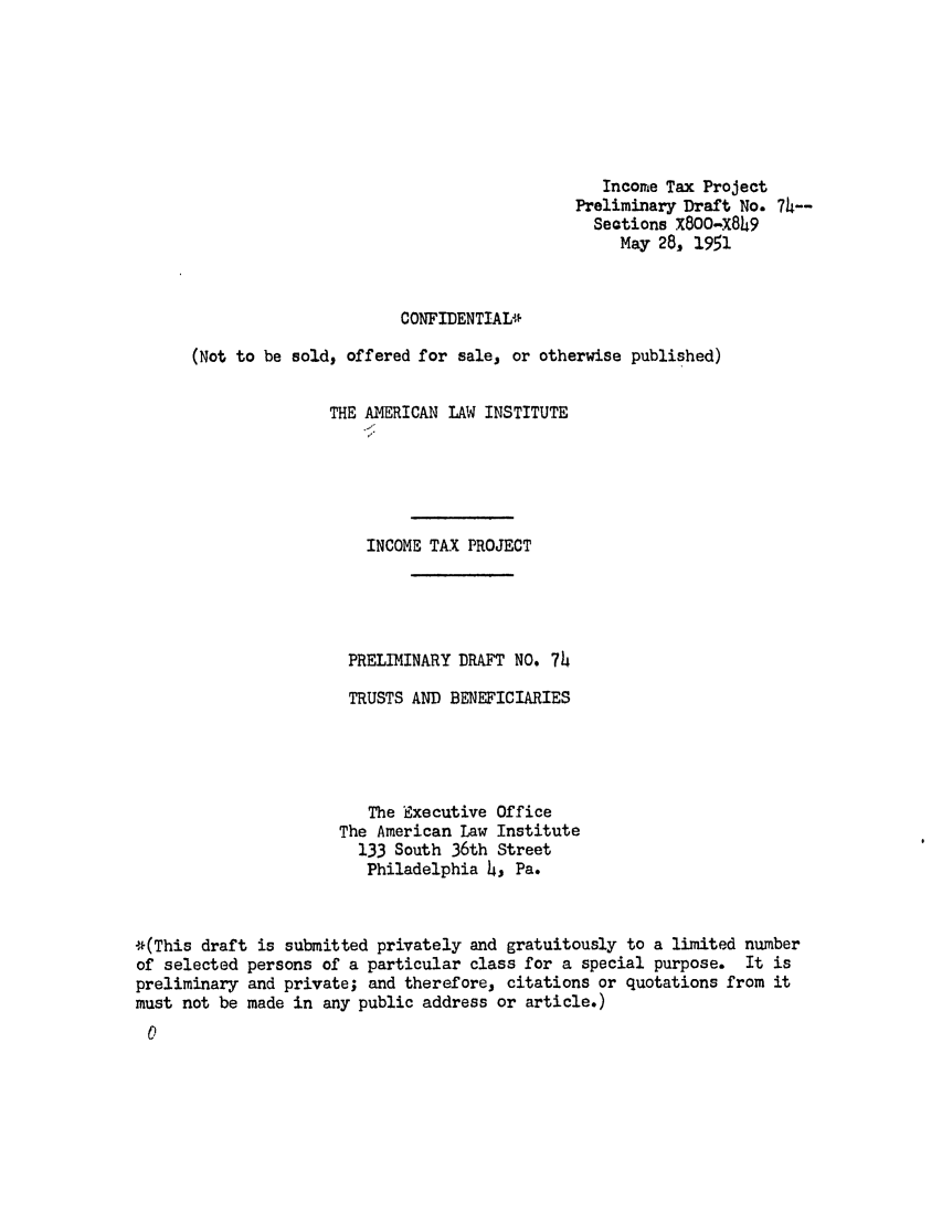 handle is hein.ali/aliftp0077 and id is 1 raw text is: Income Tax ProjectPreliminary Draft No. 74--Seotions x8OO-X849May 28, 1951CONFIDENTIAL*(Not to be sold, offered for sale, or otherwise published)THE AMERICAN LAW INSTITUTEINCOME TAX PROJECTPRELIMINARY DRAFT NO. 74TRUSTS AND BENEFICIARIESThe Executive OfficeThe American Law Institute133 South 36th StreetPhiladelphia 4, Pa.*(This draft is submitted privately and gratuitously to a limited numberof selected persons of a particular class for a special purpose. It ispreliminary and private; and therefore, citations or quotations from itmust not be made in any public address or article.)C)
