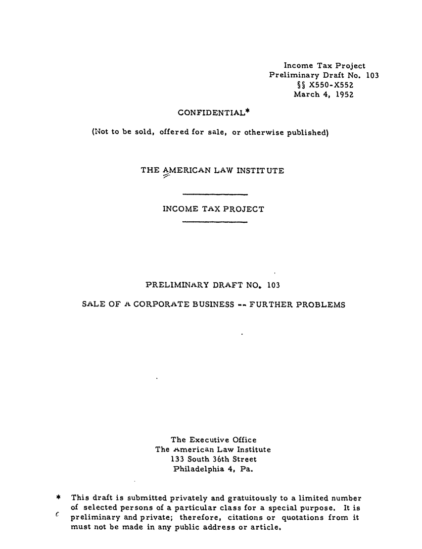 handle is hein.ali/aliftp0106 and id is 1 raw text is: Income Tax ProjectPreliminary Draft No. 103§5 X550-X552March 4, 1952CONFIDENTIAL*(Not to be sold, offered for sale, or otherwise published)THE AMERICAN LAW INSTITUTEINCOME TAX PROJECTPRELIMINARY DRAFT NO, 103SALE OF A CORPORATE BUSINESS         FURTHER PROBLEMSThe Executive OfficeThe American Law Institute133 South 36th StreetPhiladelphia 4, Pa.This draft is submitted privately and gratuitously to a limited numberof selected persons of a particular class for a special purpose. It ispreliminary and private; therefore, citations or quotations from itmust not be made in any public address or article.