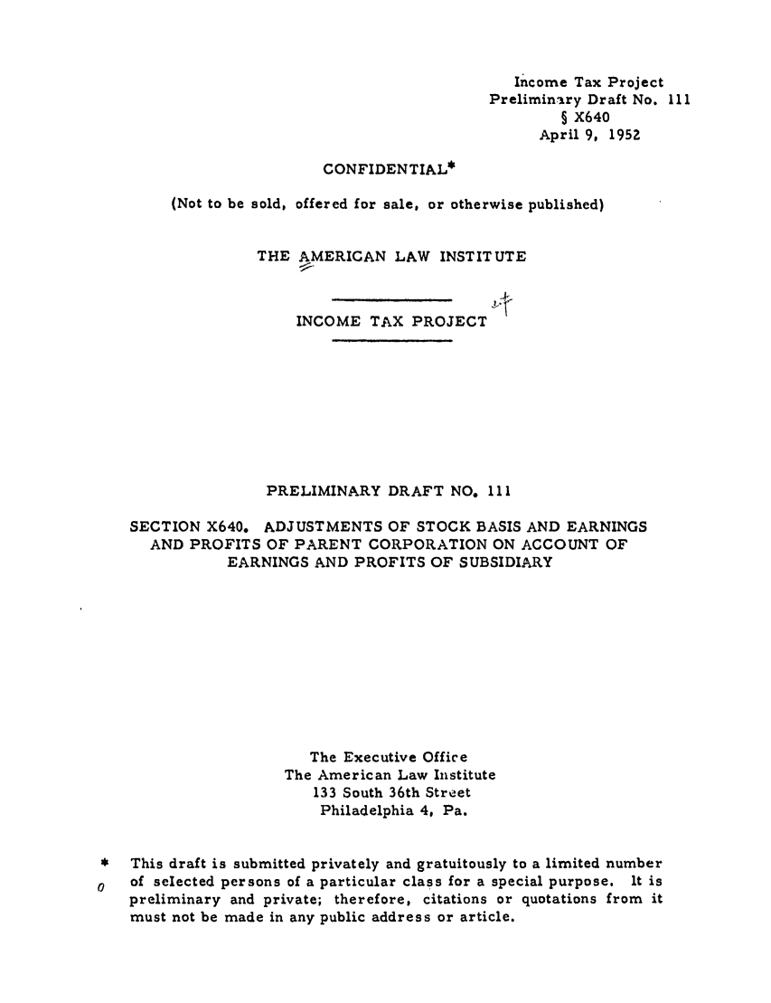 handle is hein.ali/aliftp0114 and id is 1 raw text is: Income Tax ProjectPreliminary Draft No. Ill§ X640April 9, 1952CONFIDENTIAL*(Not to be sold, offered for sale, or otherwise published)THE AMERICAN LAW INSTITUTEINCOME TAX PROJECTPRELIMINARY DRAFT NO. IISECTION X640. ADJUSTMENTS OF STOCK BASIS AND EARNINGSAND PROFITS OF PARENT CORPORATION ON ACCOUNT OFEARNINGS AND PROFITS OF SUBSIDIARYThe Executive OfficeThe American Law Institute133 South 36th StreetPhiladelphia 4, Pa.*  This draft is submitted privately and gratuitously to a limited numberof selected persons of a particular class for a special purpose. It ispreliminary and private; therefore, citations or quotations from itmust not be made in any public address or article.