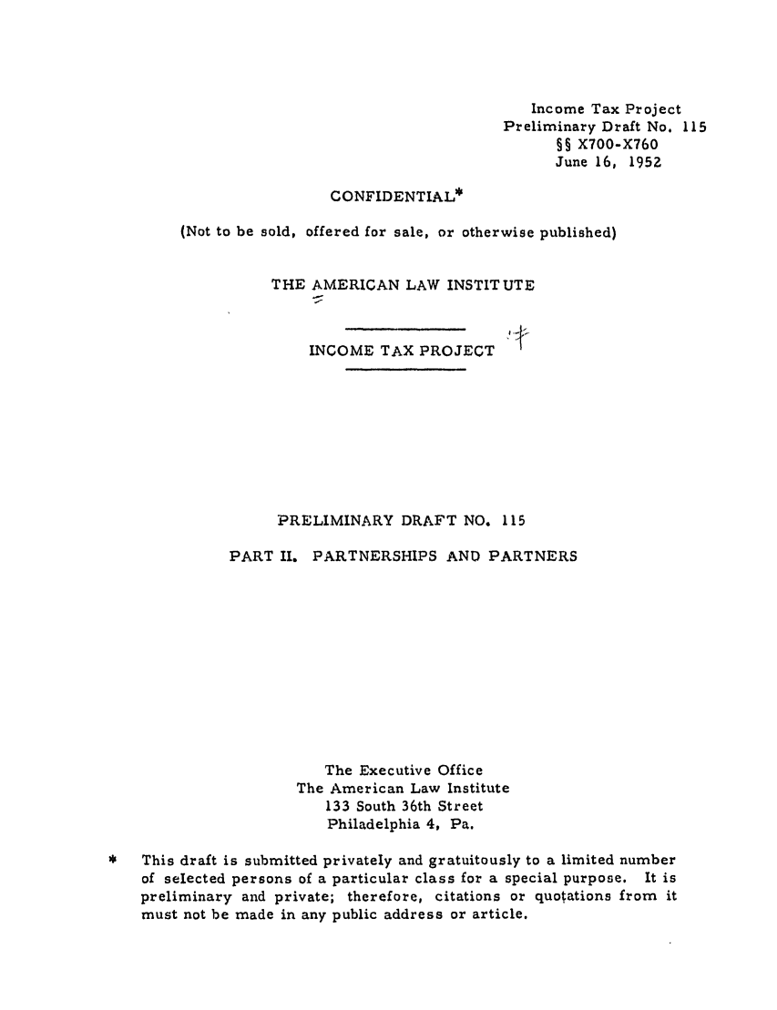handle is hein.ali/aliftp0118 and id is 1 raw text is: Income Tax ProjectPreliminary Draft No. 115§§ X700-X760June 16, 1952CONFIDENTIAL*(Not to be sold, offered for sale, or otherwise published)THE AMERICAN LAW INSTITUTEINCOME TAX PROJECTPRELIMINARY DRAFT NO. 115PART II. PARTNERSHIPS AND PARTNERSThe Executive OfficeThe American Law Institute133 South 36th StreetPhiladelphia 4, Pa.This draft is submitted privately and gratuitously to a limited numberof selected persons of a particular class for a special purpose. It ispreliminary and private; therefore, citations or quotations from itmust not be made in any public address or article.