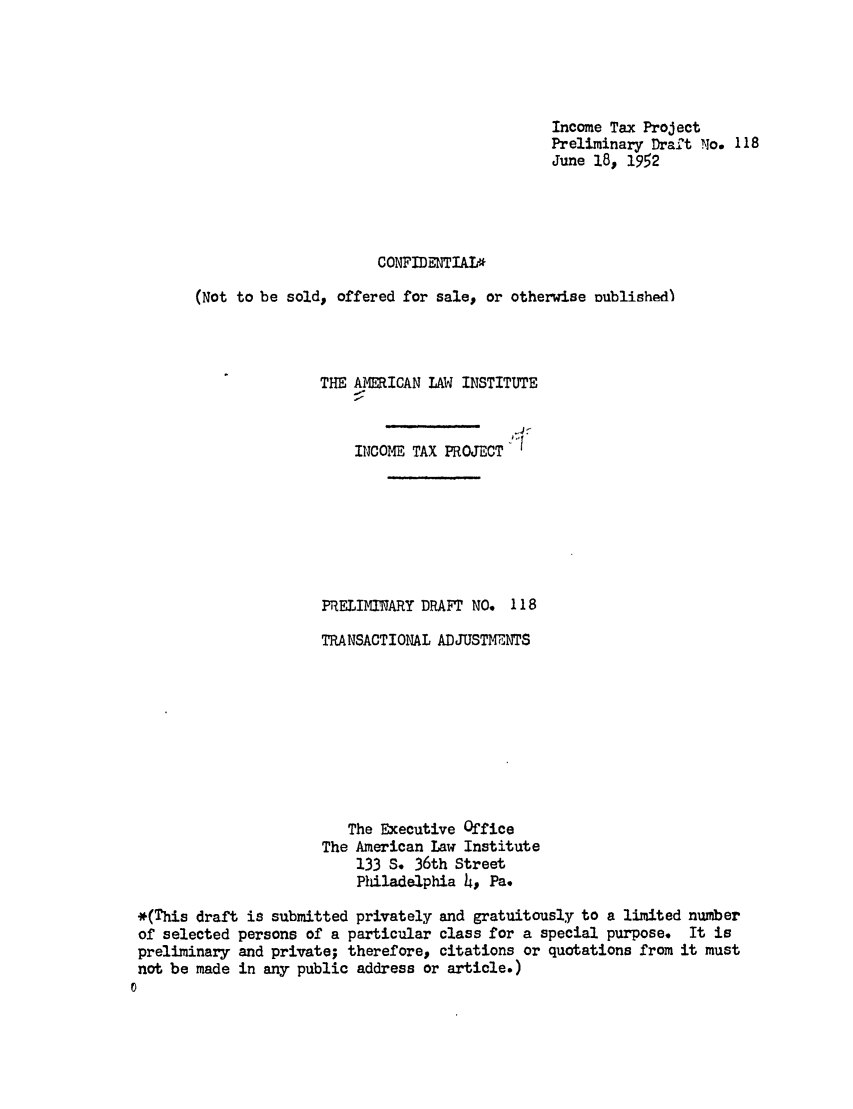 handle is hein.ali/aliftp0121 and id is 1 raw text is: Income Tax ProjectPreliminary Draft No. 118June 18, 1952CONFIDENTIAT*(Not to be sold, offered for sale, or otherwise uublished)THE AMERICAN LAW INSTITUTEINCOME TAX PROJECTPRELIMINARY DRAFT NO. 118TRANSACTIONAL ADJUSTMENTSThe Executive OfficeThe American Law Institute133 S. 36th StreetPiladelphia 4, Pa.*(This draft is submitted privately and gratuitously to a limited numberof selected persons of a particular class for a special purpose. It ispreliminary and private; therefore, citations or quotations from it mustnot be made in any public address or article.)