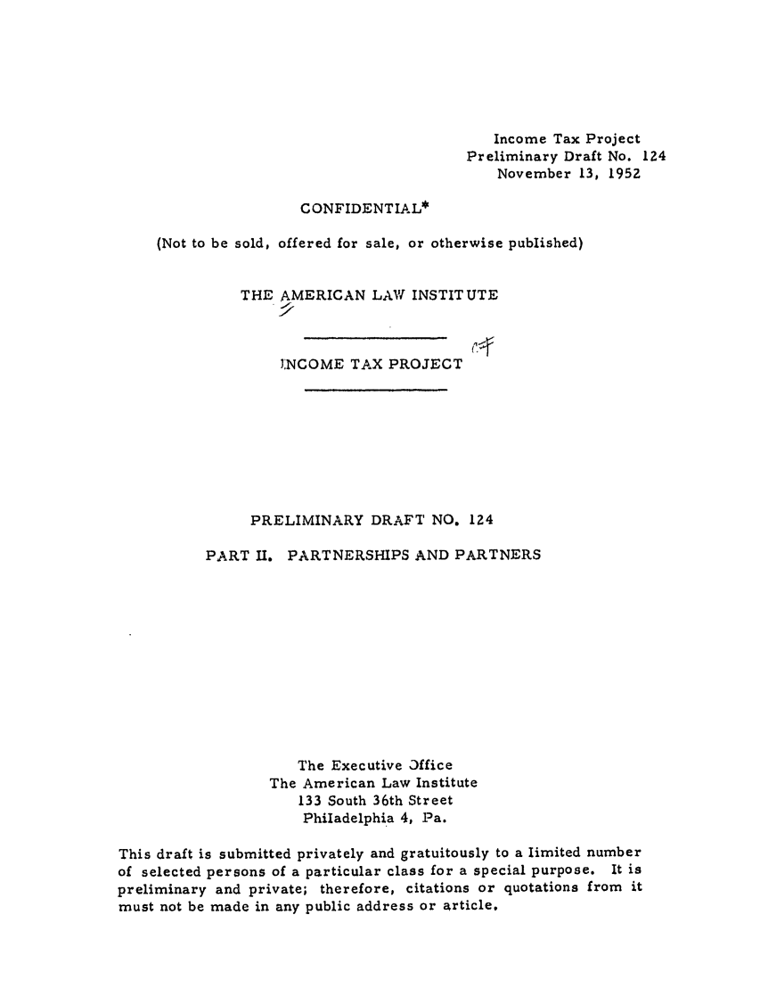 handle is hein.ali/aliftp0128 and id is 1 raw text is: Income Tax ProjectPreliminary Draft No. 124November 13, 1952CONFIDENTIAL*(Not to be sold, offered for sale, or otherwise published)THE AMERICAN LAW INSTITUTEINCOME TAX PROJECTPRELIMINARY DRAFT NO. 124PART II.PARTNERSHIPS AND PARTNERSThe Executive 3fficeThe American Law Institute133 South 36th StreetPhiladelphia 4, Pa.This draft is submitted privately and gratuitously to a limited numberof selected persons of a particular class for a special purpose. It ispreliminary and private; therefore, citations or quotations from itmust not be made in any public address or article,