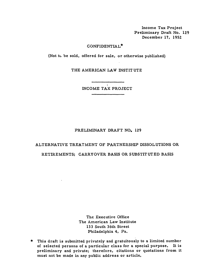 handle is hein.ali/aliftp0133 and id is 1 raw text is: Income Tax ProjectPreliminary Draft No. 129December 17, 1952CONFIDENTIAL*(Not tt be sold, offered for sale, or otherwise published)THE AMERICAN LAW INSTITUTEINCOME TAX PROJECTPRELIMINARY DRAFT NO, I29ALTERNATIVE TREATMENT OF PARTNERSHIP DISSOLUTIONS ORRETIREMENTS; CARRYOVER BASIS OR SUBSTITUTED BASISThe Executive OfficeThe American Law Institute133 South 36th StreetPhiladelphia 4, Pa.This draft is submitted privately and gratuitously to a limited numberof selected persons of a particular class for a special purpose. It ispreliminary and private; therefore, citations or quotations from itmust not be made in any public address or article,
