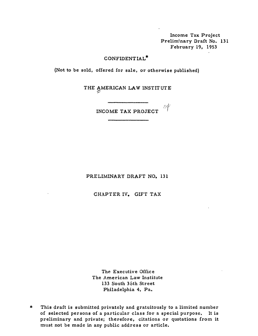 handle is hein.ali/aliftp0136 and id is 1 raw text is: Income Tax ProjectPreliminary Draft NO. 131February 19, 1953CONFIDENT IAL*(Not to be sold, offered for sale, or otherwise published)THE AMERICAN LAW INSTITUTEINCOME TAX PROJECTPRELIMINARY DRAFT NO. 131CHAPTER IV.GIFT TAXThe Executive OfficeThe American Law Institute133 South 36th StreetPhiladelphia 4, Pa.This draft is submitted privately and gratuitously to a limited numberof selected persons of a particular class for a special purpose. It ispreliminary and private; therefore, citations or quotations from itmust not be made in any public address or article.