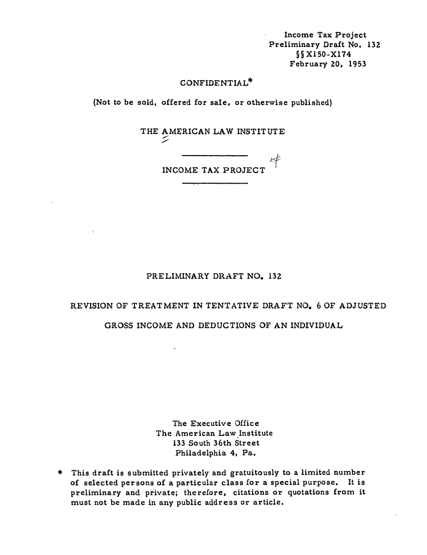 handle is hein.ali/aliftp0137 and id is 1 raw text is: Income Tax ProjectPreliminary Draft No. 132§§ XlSO., X174February 20, 1953CONFIDENTIAL*(Not to be sold, offered for sale, or otherwise published)THE AMERICAN LAW INSTITUTEINCOME TAX PROJECTPRELIMINARY DRAFT NO. 132REVISION OF TREATMENT IN TENTATIVE DRAFT NO. 6 OF ADJUSTEDGROSS INCOME AND DEDUCTIONS OF AN INDIVIDUALThe Executive OfficeThe American Law Institute133 South 36th StreetPhiladelphia 4, Pa.* This draft is submitted privately and gratuitously to a limited numberof selected persons of a particular class for a special purpose. It ispreliminary and private; therefore, citations or quotations from itmust not be made in any public address or article.