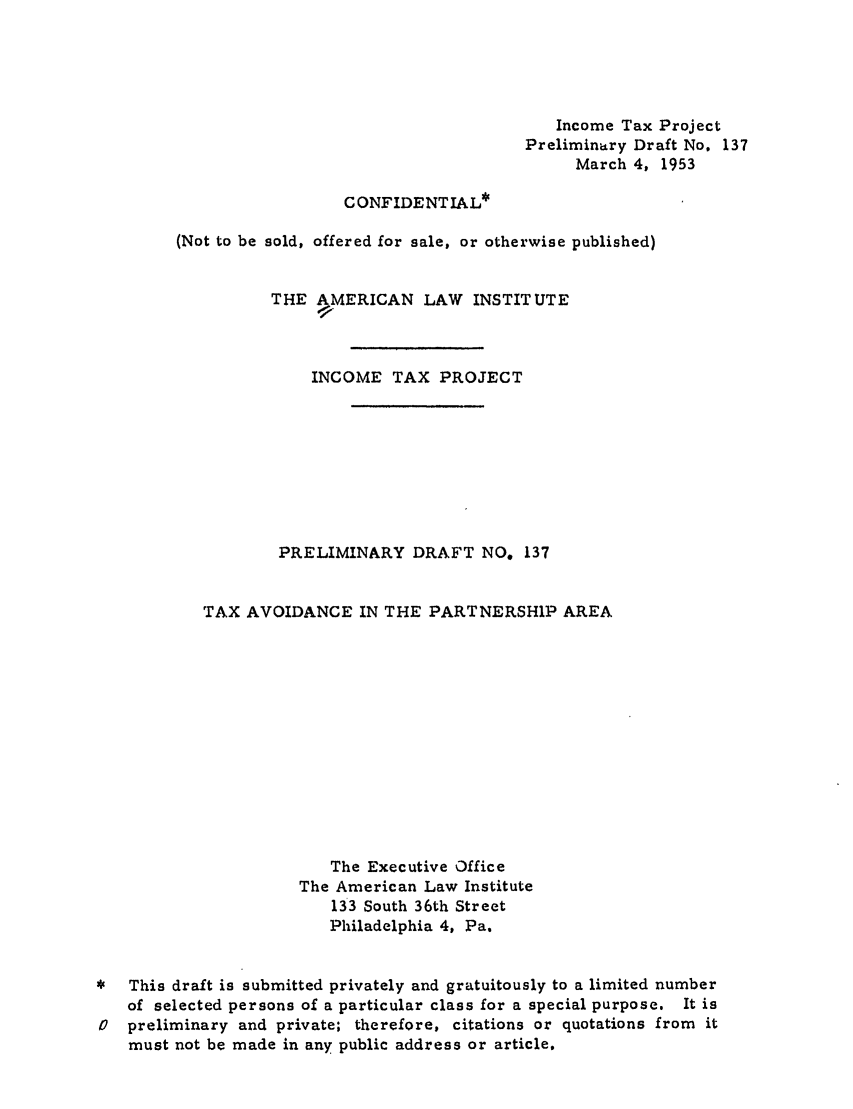 handle is hein.ali/aliftp0142 and id is 1 raw text is: Income Tax ProjectPreliminary Draft No. 137March 4, 1953CONFIDENTIAL*(Not to be sold, offered for sale, or otherwise published)THE AMERICAN LAW INSTITUTEINCOME TAX PROJECTPRELIMINARY DRAFT NO. 137TAX AVOIDANCE IN THE PARTNERSHIP AREAThe Executive OfficeThe American Law Institute133 South 36th StreetPhiladelphia 4, Pa.This draft is submitted privately and gratuitously to a limited numberof selected persons of a particular class for a special purpose. It is0  preliminary and private; therefore, citations or quotations from itmust not be made in any public address or article.