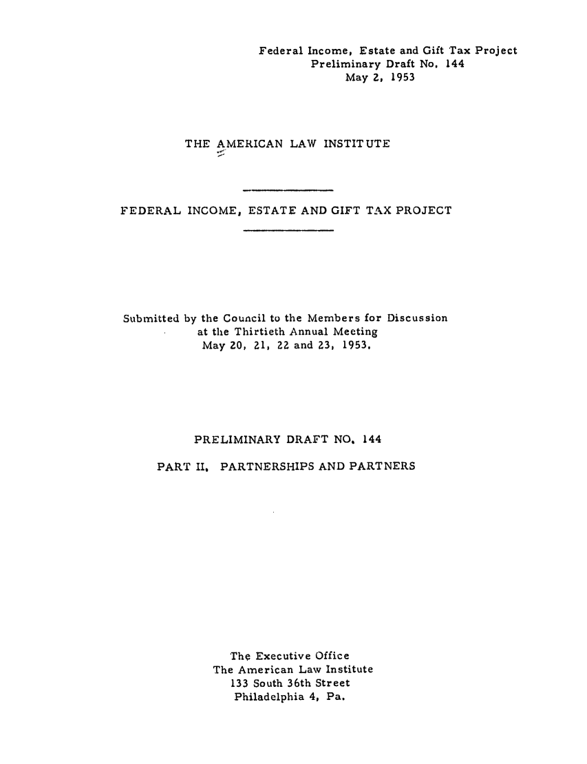 handle is hein.ali/aliftp0149 and id is 1 raw text is: Federal Income, Estate and Gift Tax ProjectPreliminary Draft No. 144May 2, 1953THE AMERICAN LAW INSTITUTEFEDERAL INCOME, ESTATE AND GIFT TAX PROJECTSubmitted by the Council to the Members for Discussionat the Thirtieth Annual MeetingMay 20, 21, 22 and Z3, 1953.PRELIMINARY DRAFT NO. 144PART II,PARTNERSHIPS AND PARTNERSThe Executive OfficeThe American Law Institute133 South 36th StreetPhiladelphia 4, Pa.