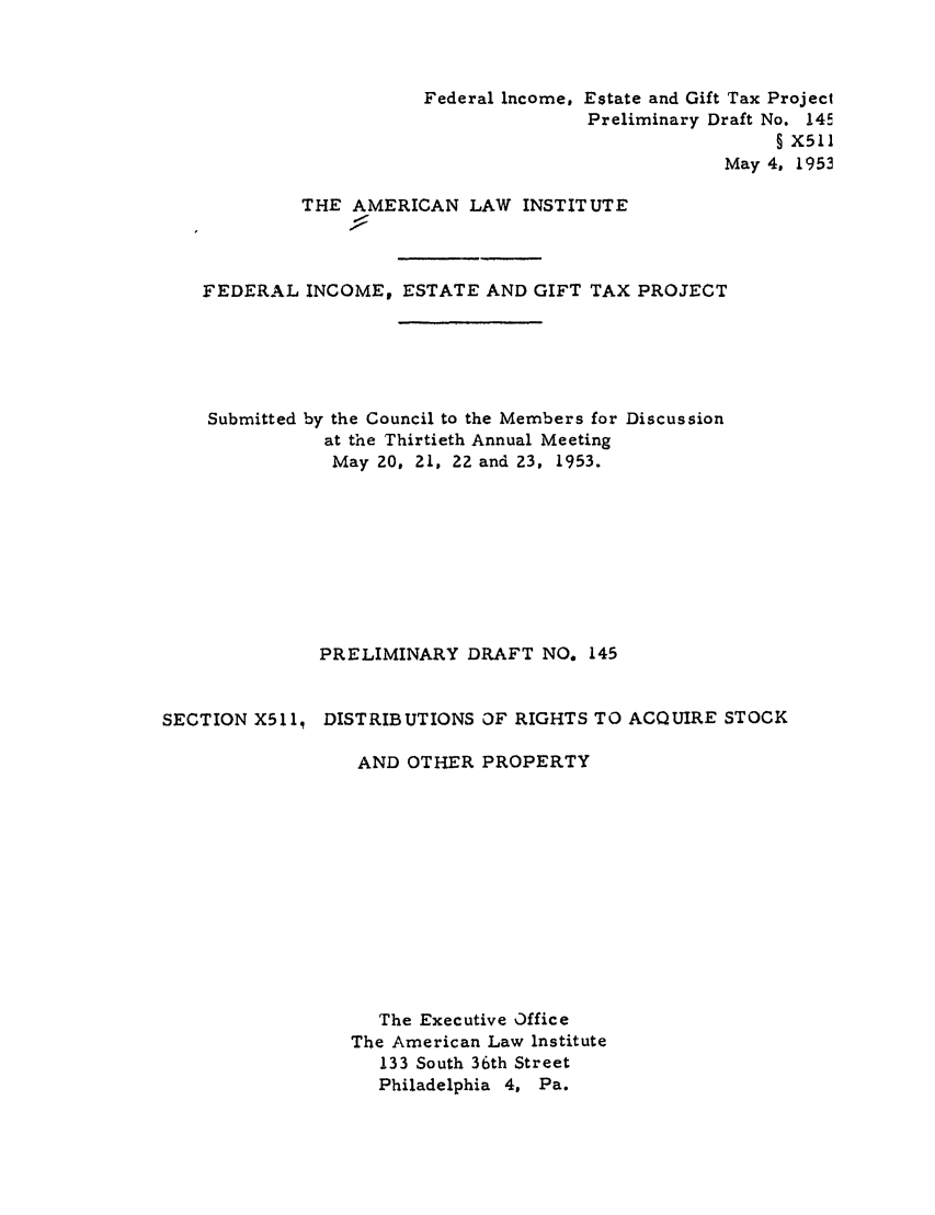 handle is hein.ali/aliftp0150 and id is 1 raw text is: Federal Income. Estate and Gift Tax ProjectPreliminary Draft No. 14r§ X511May 4, 1953THE AMERICAN LAW INSTITUTEFEDERAL INCOME, ESTATE AND GIFT TAX PROJECTSubmitted by the Council to the Members for Discussionat the Thirtieth Annual MeetingMay 20, 21, ZZ and 23, 1953.PRELIMINARY DRAFT NO. 145SECTION X5ll, DISTRIBUTIONS OF RIGHTS TO ACQUIRE STOCKAND OTHER PROPERTYThe Executive OfficeThe American Law Institute133 South 36th StreetPhiladelphia 4, Pa.